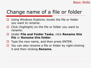 Change name of a file or folder
 Using Windows Explorer, locate the file or folder
you want to rename.
 Click (highlight) on the file or folder you want to
rename.
 Under File and Folder Tasks, click Rename this
file or Rename this folder.
 Type the new name, and then press ENTER.
 You can also rename a file or folder by right-clicking
it and then clicking Rename.
Basic Skills
 