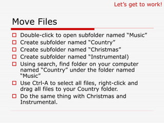 Move Files
 Double-click to open subfolder named “Music”
 Create subfolder named “Country”
 Create subfolder named “Christmas”
 Create subfolder named “Instrumental)
 Using search, find folder on your computer
named “Country” under the folder named
“Music”
 Use Ctrl-A to select all files, right-click and
drag all files to your Country folder.
 Do the same thing with Christmas and
Instrumental.
Let’s get to work!
 