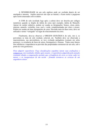153
A SENSIBILIDADE de um solo argiloso pode ser avaliada depois de ser
amolgada a amostra. Argilas sensíveis são rijas ao natural, e ficam moles e pegajosas
após serem amassadas com os dedos.
A COR do solo (avaliada logo após a coleta) deve ser descrita por códigos
numéricos quando se dispõe de tabela de cores (por exemplo, tabela de Munsell).
Apesar do caráter subjetivo, podem ser usadas as designações: branco, cinza, preto,
marrom, amarelo, vermelho, rosa, azul e verde, complementadas por claro e escuro.
Podem ser usadas até duas designações de cores. Havendo mais de duas cores, deve ser
utilizado o termo “variegado” no lugar do relacionamento de cores.
Finalmente, deve-se observar a ORIGEM GEOLÓGICA do solo, isto é, se
porventura se trata de solo residual, coluvial, etc. Também deve ser observada a
macroestrutura, sua proveniência, se teve evolução pedogênica (comum em solos
porosos), e a existência de furos de raízes, formigueiros e fissuras. Todos estes fatores
têm influência e importância na previsão das propriedades estruturais de um solo, sob o
ponto de vista geotécnico.
Para adquirir experiência: Faça classificações expeditas (anote suas avaliações) e
compare-as com resultados obtidos após ensaios. A experiência adquirida pela atenção
constante aliada a comparações permite que a freqüência de erros se torne cada vez
menor, e as inseguranças de um recém - formado tornem-se as certezas de um
engenheiro sênior.
 