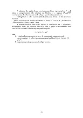 155
A cada uma das regiões foram associadas duas letras: a primeira letra N ou L
indica o comportamento não laterítico ou laterítico e a segunda (A,A',S',G')
complementa a classificação, indicando a fração granulométrica dominante.
Neste gráfico os solos coesivos estão localizados à direita e os não coesivos à
esquerda.
O gráfico é definido com base nos resultados do ensaio de Mini-MCV (Mini-Moisture
Condition Value) (Soria e Fabbri, 1960).
A primeira variável usada como abscissa e simbolizada por c' representa a
inclinação do trecho reto da curva Mini-MCV para 10 golpes e em ordenadas estão
colocados os valores e' calculados pela equação empírica
e’=(20/d +Pi/100)1/3
onde
d' é a inclinação do ramo seco da curva de compactação para uma energia
correspondente a 12 golpes (aproximadamente igual à do Proctor Normal, 560
kJ/m3
) e
Pi é a percentagem de perda de material por imersão.
 