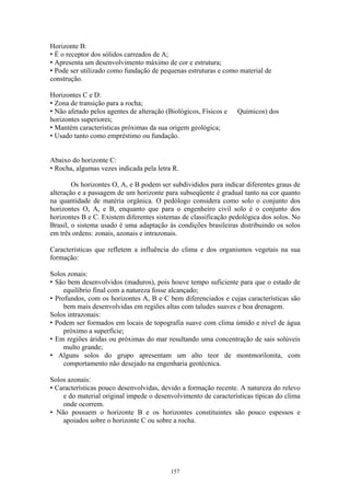 157
Horizonte B:
• É o receptor dos sólidos carreados de A;
• Apresenta um desenvolvimento máximo de cor e estrutura;
• Pode ser utilizado como fundação de pequenas estruturas e como material de
construção.
Horizontes C e D:
• Zona de transição para a rocha;
• Não afetado pelos agentes de alteração (Biológicos, Físicos e Químicos) dos
horizontes superiores;
• Mantém características próximas da sua origem geológica;
• Usado tanto como empréstimo ou fundação.
Abaixo do horizonte C:
• Rocha, algumas vezes indicada pela letra R.
Os horizontes O, A, e B podem ser subdivididos para indicar diferentes graus de
alteração e a passagem de um horizonte para subseqüente é gradual tanto na cor quanto
na quantidade de matéria orgânica. O pedólogo considera como solo o conjunto dos
horizontes O, A, e B, enquanto que para o engenheiro civil solo é o conjunto dos
horizontes B e C. Existem diferentes sistemas de classificação pedológica dos solos. No
Brasil, o sistema usado é uma adaptação às condições brasileiras distribuindo os solos
em três ordens: zonais, azonais e intrazonais.
Características que refletem a influência do clima e dos organismos vegetais na sua
formação:
Solos zonais:
• São bem desenvolvidos (maduros), pois houve tempo suficiente para que o estado de
equilíbrio final com a natureza fosse alcançado;
• Profundos, com os horizontes A, B e C bem diferenciados e cujas características são
bem mais desenvolvidas em regiões altas com taludes suaves e boa drenagem.
Solos intrazonais:
• Podem ser formados em locais de topografia suave com clima úmido e nível de água
próximo a superfície;
• Em regiões áridas ou próximas do mar resultando uma concentração de sais solúveis
multo grande;
• Alguns solos do grupo apresentam um alto teor de montmorilonita, com
comportamento não desejado na engenharia geotécnica.
Solos azonais:
• Características pouco desenvolvidas, devido a formação recente. A natureza do relevo
e do material original impede o desenvolvimento de características típicas do clima
onde ocorrem.
• Não possuem o horizonte B e os horizontes constituintes são pouco espessos e
apoiados sobre o horizonte C ou sobre a rocha.
 