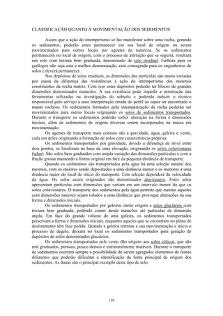 159
CLASSIFICAÇÃO QUANTO À MOVIMENTAÇÃO DOS SEDIMENTOS
Assim que a ação do intemperismo se faz manifestar sobre uma rocha, gerando
os sedimentos, poderão estes permanecer em seu local de origem ou serem
movimentados para outros locais por agentes da natureza. Se os sedimentos
permanecem no local de origem, com o processo de alteração que se seguirá, resultará
um solo com textura bem graduada, denominado de solo residual. Embora para os
geólogos não seja esta a melhor denominação, está consagrada para os engenheiros de
solos e deverá permanecer.
Nos depósitos de solos residuais, as dimensões das partículas são muito variadas
por causa da diferença das resistências à ação do intemperismo dos minerais
constituintes da rocha matriz. Com isso estes depósitos poderão ter blocos de grandes
dimensões denominados matacões. A sua existência pode impedir a penetração das
ferramentas utilizadas na investigação do subsolo e podendo induzir o técnico
responsável pelo serviço a uma interpretação errada do perfil ao supor ter encontrado o
manto rochoso. Os sedimentos formados pela intemperização da rocha poderão ser
movimentados para outros locais originando os solos de sedimentos transportados.
Durante o transporte os sedimentos poderão sofrer alteração na forma e dimensões
iniciais, além de sedimentos de origens diversas serem incorporados na massa em
movimentação.
Os agentes de transporte mais comuns são a gravidade, água, geleira e vento,
cada um deles originando a formação de solos com características próprias.
Os sedimentos transportados por gravidade, devido a diferença de nível entre
dois pontos, se localizam na base de uma elevação, originando os solos coluvionares
(talus). São solos bem graduados com ampla variação das dimensões partículas e com a
fração grossa mantendo a forma original em face da pequena distância de transporte.
Quando os sedimentos são transportados pela água há uma seleção natural dos
mesmos, com os maiores sendo depositados a uma distância menor e os menores a uma
distância maior do local de início do transporte. Esta seleção dependerá da velocidade
da água. Os solos assim originados são denominados aluvionares. Estes solos
apresentam partículas com dimensões que variam em um intervalo menor do que os
solos coluvionares. O transporte dos sedimentos pela água permite que mesmo aqueles
com dimensões maiores sejam rolados a uma distância que provoque alterações na sua
forma e dimensões iniciais.
Os sedimentos transportados por geleiras darão origem a solos glaciários com
textura bem graduada, podendo conter desde matacões até partículas de dimensão
argila. Em face do grande volume de uma geleira, os sedimentos transportados
preservam a forma e dimensões iniciais, enquanto aqueles que se encontram no plano de
deslizamento têm face polida. Quando a geleira termina a sua movimentação e inicia o
processo de degelo, deixará no local os sedimentos transportados para geração de
depósitos de solos denominados glaciários.
Os sedimentos transportados pelo vento dão origens aos solos eólicos, que são
mal graduados, porosos, pouco densos e estruturalmente instáveis. Durante o transporte
de sedimentos ocorrerá sempre a possibilidade de serem agregados elementos de fontes
diferentes que poderão dificultar a identificação da fonte principal de origem dos
sedimentos. As dunas são o principal exemplo deste tipo de solo.
 