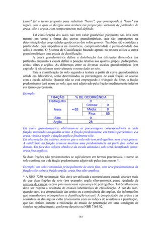 144
Lemo" foi o termo proposto para substituir "barro", que corresponde à "loam" em
inglês, com o qual se designa uma mistura em proporções variadas de partículas de
areia, silte e argila, com comportamento mal definido.
Tal classificação dos solos não tem valor geotécnico porquanto não leva nem
mesmo em conta a forma das curvas granulométricas, que são importantes na
determinação das propriedades geotécnicas dos solos grossos. Também não considera a
plasticidade, cuja importância na resistência, compressibilidade e permeabilidade dos
solos é enorme. O Sistema de Classificação baseado apenas na textura utiliza a curva
granulométrica e uma escala de classificação.
A curva granulométrica define a distribuição das diferentes dimensões das
partículas enquanto a escala define a posição relativa aos quatros grupos: pedregulhos,
areias, siltes e argilas. As diferenças entre as diversas escalas granulométricas (ver
capítulo 1) não alteram sensivelmente o nome dado ao solo.
Para a classificação do solo segundo a textura a partir da curva granulométrica
obtida em laboratório, serão determinadas as percentagens de cada fração de acordo
com a escala adotada. Quando não se está empregando o triângulo de Feret, a fração
predominante dará nome ao solo, que será adjetivado pela fração imediatamente inferior
em termos percentuais.
Exemplo:
FRAÇÃO % DE OCORRÊNCIA
Pedregulho 0
Grossa: 0
Média: 8Areia ≈ 63
Fina: 55
Silte 9
Argila 28
Da curva granulométrica, obtiveram-se as porcentagens correspondentes a cada
fração, mostradas no quadro acima. A fração predominante, em termos percentuais, é a
areia, vindo a seguir a fração argila e finalmente silte.
Da observação dos valores, nota-se que o solo não tem pedregulhos, nem areia grossa.
A subdivisão da fração arenosa mostrou uma predominância da parte fina sobre os
demais. Em face dos valores obtidos e da escala adotada o solo será classificado como:
areia fina argilosa.
Se duas frações não predominantes se eqüivalerem em termos percentuais, o nome do
solo continua ser o da fração predominante adjetivado pelas duas outras *.
Exemplo: um solo constituído principalmente de areia fina, com leve predominância da
fração silte sobre a fração argila: areia fina silto-argilosa.
* A NBR 7250 recomenda: Não deve ser utilizada a nomenclatura quando aparece mais
do que duas frações de solo (por exemplo: argila silto-arenosa), como resultado de
análises de campo, exceto para mencionar a presença de pedregulhos. Tal detalhamento
deve ser restrito a resultado de ensaios laboratoriais de classificação. A cor do solo,
quando seco, e a compacidade das areias ou a consistência das argilas, são informações
que normalmente acompanham a classificação textural. A compacidade das areias e as
consistências das argilas estão relacionadas com os índices de resistência a penetração,
que são obtidos durante a realização do ensaio de penetração em uma sondagem de
simples reconhecimento, conforme descrito na NBR 7161/82.
 