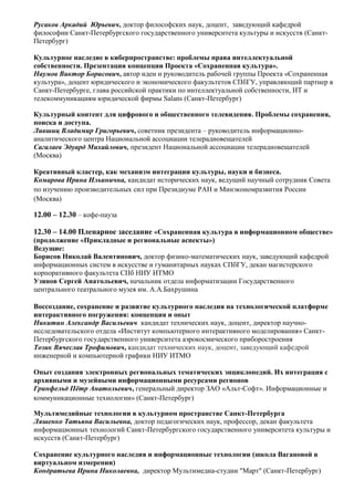 Русаков Аркадий Юрьевич, доктор философских наук, доцент, заведующий кафедрой
философии Санкт-Петербургского государственного университета культуры и искусств (Санкт-
Петербург)

Культурное наследие в киберпространстве: проблемы права интеллектуальной
собственности. Презентация концепции Проекта «Сохраненная культура».
Наумов Виктор Борисович, автор идеи и руководитель рабочей группы Проекта «Сохраненная
культура», доцент юридического и экономического факультетов СПбГУ, управляющий партнер в
Санкт-Петербурге, глава российской практики по интеллектуальной собственности, ИТ и
телекоммуникациям юридической фирмы Salans (Санкт-Петербург)

Культурный контент для цифрового и общественного телевидения. Проблемы сохранения,
поиска и доступа.
Лившиц Владимир Григорьевич, советник президента – руководитель информационно-
аналитического центра Национальной ассоциации телерадиовещателей
Сагалаев Эдуард Михайлович, президент Национальной ассоциации телерадиовещателей
(Москва)

Креативный кластер, как механизм интеграции культуры, науки и бизнеса.
Комарова Ирина Ильинична, кандидат исторических наук, ведущий научный сотрудник Совета
по изучению производительных сил при Президиуме РАН и Минэкономразвития России
(Москва)

12.00 – 12.30 – кофе-пауза

12.30 – 14.00 Пленарное заседание «Сохраненная культура в информационном обществе»
(продолжение «Прикладные и региональные аспекты»)
Ведущие:
Борисов Николай Валентинович, доктор физико-математических наук, заведующий кафедрой
информационных систем в искусстве и гуманитарных науках СПбГУ, декан магистерского
корпоративного факультета СПб НИУ ИТМО
Узянов Сергей Анатольевич, начальник отдела информатизации Государственного
центрального театрального музея им. А.А.Бахрушина

Воссоздание, сохранение и развитие культурного наследия на технологической платформе
интерактивного погружения: концепция и опыт
Никитин Александр Васильевич кандидат технических наук, доцент, директор научно-
исследовательского отдела «Институт компьютерного интерактивного моделирования» Санкт-
Петербургского государственного университета аэрокосмического приборостроения
Тозик Вячеслав Трофимович, кандидат технических наук, доцент, заведующий кафедрой
инженерной и компьютерной графики НИУ ИТМО

Опыт создания электронных региональных тематических энциклопедий. Их интеграция с
архивными и музейными информационными ресурсами регионов
Гринфельд Пётр Анатольевич, генеральный директор ЗАО «Альт-Софт». Информационные и
коммуникационные технологии» (Санкт-Петербург)

Мультимедийные технологии в культурном пространстве Санкт-Петербурга
Ляшенко Татьяна Васильевна, доктор педагогических наук, профессор, декан факультета
информационных технологий Санкт-Петербургского государственного университета культуры и
искусств (Санкт-Петербург)

Сохранение культурного наследия и информационные технологии (школа Вагановой в
виртуальном измерении)
Кондратьева Ирина Николаевна, директор Мультимедиа-студии "Март" (Санкт-Петербург)
 