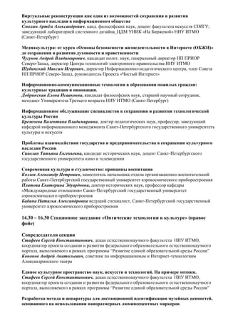 Виртуальные реконструкции как одна из возможностей сохранения и развития
культурного наследия в информационном обществе
Смолин Артём Александрович, канд. философских наук, доцент факультета искусств СПбГУ;
заведующий лабораторией системного дизайна_ЦДМ УНИК «На Биржевой» НИУ ИТМО
(Санкт-Петербург)

Медиакультура: от курса «Основы безопасности жизнедеятельности в Интернете (ОБЖИ)»
до сохранения и развития духовности и нравственности
Чугунов Андрей Владимирович, кандидат полит. наук, генеральный директор НП ПРИОР
Северо-Запад, директор Центра технологий электронного правительства НИУ ИТМО
Шубинский Максим Игоревич, директор Информационно-педагогического центра, член Совета
НП ПРИОР Северо-Запад, руководитель Проекта «Чистый Интернет»

Информационно-коммуникационные технологии в образовании пожилых граждан:
культурные традиции и инновации.
Добринская Елена Исааковна, кандидат философских наук, старший научный сотрудник,
методист Университета Третьего возраста НИУ ИТМО (Санкт-Петербург)

Информационное обслуживание специалистов в сохранении и развитии технологической
культуры России
Брежнева Валентина Владимировна, доктор педагогических наук, профессор, заведующий
кафедрой информационного менеджмента Санкт-Петербургского государственного университета
культуры и искусств

Проблемы взаимодействия государства и предпринимательства в сохранении культурного
наследия России
Сиволап Татьяна Евгеньевна, кандидат исторических наук, доцент Санкт-Петербургского
государственного университета кино и телевидении

Современная культура и студенчество: принципы воспитания
Козлов Александр Петрович, заместитель начальника отдела организационно-воспитательной
работы Санкт-Петербургский государственный университет аэрокосмического приборостроения
Платова Екатерина Эдуардовна, доктор исторических наук, профессор кафедры
«Международные отношения» Санкт-Петербургский государственный университет
аэрокосмического приборостроения
Бабина Наталья Александровна ведущий специалист, Санкт-Петербургский государственный
университет аэрокосмического приборостроения

14.30 – 16.30 Секционное заседание «Оптические технологии в культуре» (правое
фойе)

Сопредседатели секции
Стафеев Сергей Константинович, декан естественнонаучного факультета НИУ ИТМО,
координатор проекта создания и развития федерального образовательного естественнонаучного
портала, выполняемого в рамках программы “Развитие единой образовательной среды России”
Кононов Андрей Анатольевич, советник по информационным и Интернет-технологиям
Александринского театра

Единое культурное пространство наук, искусств и технологий. На примере оптики.
Стафеев Сергей Константинович, декан естественнонаучного факультета НИУ ИТМО,
координатор проекта создания и развития федерального образовательного естественнонаучного
портала, выполняемого в рамках программы “Развитие единой образовательной среды России”

Разработка метода и аппаратуры для дистанционной идентификации музейных ценностей,
основанного на использовании наноразмерных люминесцентных маркеров
 