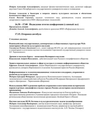 Петров Александр Александрович, кандидат физико-математических наук, ассистент кафедры
акустики Санкт-Петербургского государственного университета кино и телевидения

Речевые технологии и биометрия в вопросах защиты культурного наследия и обеспечения
безопасности в сфере культуры
Елагин Василий Сергеевич, кандидат технических наук, руководитель отдела аналитики
департамента маркетинга ООО «Центр речевых технологий»

      16.30 – 17.00 Подведение итогов конференции (главный зал)
Председатель секции
Демидов Алексей Александрович, председатель правления МОО «Информация для всех»

      17.15. Отправка автобуса

Стендовые доклады

Взаимодействие государственных, коммерческих и общественных структур при Web-
мониторинге объектов культурного наследия
Сингатулин Рустам Адыгамович к.и.н., доцент кафедры ИСиТО, зав. лаб. информационных технологий
в гуманитарных и естественно-научных исследованиях Саратовский государственный университет имени
Н.Г. Чернышевского

Древние и молодые берега – памятники Всемирного наследия
Ковалевский Андрей Николаевич, действительный член Русского географического общества

Защита персональных данных в сфере культуры в условиях информационного общества
Ефремов Алексей Александрович, доцент Воронежского государственного университета,
руководитель аппарата Воронежского отделения Ассоциации юристов России (Воронеж)

Информационные и телекоммуникационные технологии в поддержке, сохранения и
развития культурного наследия
Федоров Григорий Федорович, председатель Исполнительного комитета, Ассоциация
экономического взаимодействия субъектов Российской Федерации Центрального федерального
округа «Центрально – Черноземная» (Воронеж)

Использование ИКТ в решении проблем сохранения и восстановления исторических
парков и речных ландшафтов в малых городах России для историко-экологического
просвещения
Филиппова Татьяна Владимировна - Консультант-инспектор по благоустройству и
пространственному развитию в Администрации городского поселения «Остров». Псковская
региональная общественная экологическая организация «Зелёный Крест» (Псков)

Научное наследие Ю.М.Лотмана и культурологические задачи медиаобразования
Федоров Александр Викторович, доктор педагогических наук, профессор, президент
Ассоциации кинообразования и медиапедагогики России, проректор по научной работе
Таганрогского государственного педагогического института им. А.П. Чехова (Таганрог)
 