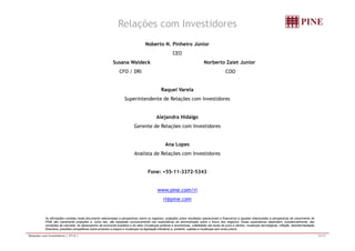 Relações com Investidores 
Noberto N. Pinheiro Júnior 
CEO 
Susana Waldeck Norberto Zaiet Junior 
CFO / DRI COO 
Raquel Varela 
SSuperiintenddente dde RRellaçõões com IInvestiiddores 
Alejandra Hidalgo 
GGeerreennttee ddee RReellaaççõõeess ccoomm IInnvveessttiiddoorreess 
Ana Lopes 
AAnnaalliissttaa ddee RReellaaççõõeess ccoomm IInnvveessttiiddoorreess 
Fone: +55-11-3372-5343 
www.pine.com/ri 
ri@pine.com 
As afirmações contidas neste documento relacionadas a perspectivas sobre os negócios, projeções sobre resultados operacionais e financeiros e aquelas relacionadas a perspectivas de crescimento do 
PINE são meramente projeções e, como tais, são baseadas exclusivamente nas expectativas da administração sobre o futuro dos negócios. Essas expectativas dependem, substancialmente, das 
condições de mercado, do desempenho da economia brasileira e do setor (mudanças políticas e econômicas, volatilidade nas taxas de juros e câmbio, mudanças tecnológicas, inflação, desintermediação 
financeira, pressões competitivas sobre produtos e preços e mudanças na legislação tributária) e, portanto, sujeitas a mudanças sem aviso prévio. 
Relações com Investidores | 3T12 | 15/15 
