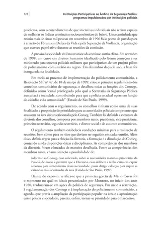 Instituições Participativas no Âmbito da Segurança Pública:
programas impulsionados por instituições policiais
128 |
problema, com o entendimento de que iniciativas individuais não seriam capazes
de melhorar os índices criminais e socioeconômicos do bairro. Uma caminhada que
reuniu mais de cinco mil pessoas em novembro de 1996 foi o ponto de partida para
a criação do Fórum em Defesa da Vida e pela Superação da Violência, organização
que exerceu papel ativo durante as reuniões da comissão.
A pressão da sociedade civil nas reuniões da comissão surtiu efeito. Em setembro
de 1998, um curso em direitos humanos idealizado pelo fórum começou a ser
ministrado para sessenta policiais militares que participariam de um projeto-piloto
de policiamento comunitário na região. Em dezembro daquele ano, a base foi
inaugurada na localidade.
Em meio ao processo de implementação do policiamento comunitário, a
Resolução SSP no
47, de 18 de março de 1999, criou o primeiro regulamento dos
conselhos comunitários de segurança, e detalhou todas as funções dos Consegs,
definidos como “canal privilegiado pelo qual a Secretaria da Segurança Pública
auscultará a sociedade, contribuindo para que a polícia estadual opere em função
do cidadão e da comunidade” (Estado de São Paulo, 1999).
De acordo com o regulamento, os conselhos tinham como uma de suas
finalidades a proposição de prioridades para as autoridades policiais competentes que
atuassem na área circunscricionada pelo Conseg.Também foi definida a estrutura da
diretoria dos conselhos, composta por: membros natos, presidente, vice-presidente,
primeiro-secretário, segundo-secretário, e diretor social e de assuntos comunitários.
O regulamento também estabelecia condições mínimas para a realização de
reuniões, bem como para os ritos que deviam ser seguidos em cada reunião. Além
disso, definia regras para a eleição da diretoria, a formação e a dissolução do Conseg,
contendo ainda disposições éticas e disciplinares. As competências dos membros
da diretoria foram elencadas de maneira detalhada. Entre as competências dos
membros natos, chama atenção a possibilidade de:
informar ao Conseg, caso solicitado, sobre as necessidades materiais prioritárias da
Polícia, de modo a permitir que a Diretoria, caso delibere e tenha êxito em captar
recursos para atendimento dessa necessidade, possa dirigir esforços para suprir as
carências mais acentuadas da área (Estado de São Paulo, 1999).
Diante do exposto, verifica-se que a primeira gestão de Mário Covas foi
o momento no qual os ideais preconizados por Montoro, no início dos anos
1980, traduziram-se em ações da política de segurança. Em meio à reativação,
à regulamentação dos Consegs e à implantação do policiamento comunitário, a
agenda, que previa a ampliação da participação popular na área e a aproximação
entre polícia e sociedade, parecia, enfim, tornar-se prioridade para o Executivo.
 