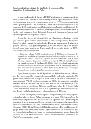 Excluir para Legitimar: a disputa dos significados da segurança pública
nas políticas de participação em São Paulo
| 129
Já na segunda gestão de Covas, a PMESP avaliou que as bases comunitárias
instaladas entre 1997 e 1998 não haviam correspondido às expectativas iniciais. Neste
sentido, e com o objetivo de pensar novos arranjos, em 1999 houve a aproximação
com a polícia japonesa. No mesmo ano, foram criadas bases comunitárias de
segurança (BCS) inspiradas no modelo japonês. A escolha pelo modelo japonês de
policiamento comunitário se justificou pela longevidade da parceria entre Brasil e
Japão, e pela vasta experiência da Agência Japonesa de Cooperação Internacional
(Jica) em projetos de cooperação técnica.
Apesar dos esforços iniciais, em 2000, um relatório de avaliação da própria
Jica concluiu que o formato adotado em São Paulo divergia muito do modelo
japonês original e carecia de padronização. Diante da incapacidade de adaptar o
projeto à realidade local por conta própria, a PMESP solicitou à Jica um projeto
formal, o que levou à assinatura de um acordo de cooperação técnica em 2005.
De acordo com Mourão (2011):
a relação entre a Jica e PMESP teve início no ano de 2000 com o treinamento de
trinta oficiais brasileiros no Japão para que estes pudessem conhecer as técnicas e a
experiência da Polícia Comunitária Japonesa, por meio da filosofia Koban. A partir
daí, houve a decisão do governo brasileiro, por meio da PMESP, em implementar
esse modelo no estado de São Paulo. De 2005 a 2008, foi realizada a capacitação
em atividades de polícia comunitária, resultando em mais de cem multiplicadores e
vinte Kobans em funcionamento no estado de São Paulo, dando início à construção
do modelo nipo-brasileiro de policiamento comunitário.
Equivalentes japoneses das BCS paulistas, os Kobans funcionam 24 horas
por dia e são construídos pelas prefeituras das cidades onde estão localizados. Os
postos estão subordinados a delegacias, assim como as BCS estão subordinadas a
companhias da PMESP. Os Kobans surgiram em 1868 e são geralmente instalados
em áreas urbanas, contando com três ou mais policiais por turno de serviço. Estes
policiais cumprem plantões de 24 horas, seguidos por folgas de 48 horas. Cada
Koban tem um chefe, sempre um policial mais experiente, que coordena as atividades
dos demais e trabalha diariamente, e não em plantões de 24 horas.
O acordo de cooperação técnica previa a implementação de oito projetos-
-piloto baseados no sistema Koban, mantendo-se o nome BCS. Na sequência da
formalização da parceria, uma missão de policiais japoneses veio a São Paulo para
participar de um grupo de trabalho que envolvia os comandantes das bases piloto,
oficiais do comando da PMESP e o Departamento de Polícia Comunitária e Direitos
Humanos (DPCDH) da Divisão de Polícia Comunitária e Direitos Humanos. O
grupo de trabalho tinha como missão a operacionalização e a padronização dos
serviços policiais militares nas bases, em conformidade com os termos do acordo
assinado em 2005. De acordo com a Cartilha de Policiamento Comunitário da
PMESP, o projeto-piloto previa:
 
