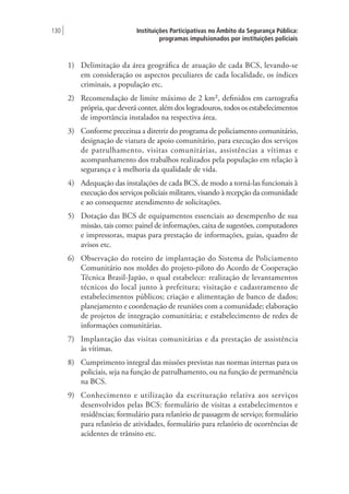Instituições Participativas no Âmbito da Segurança Pública:
programas impulsionados por instituições policiais
130 |
1)	 Delimitação da área geográfica de atuação de cada BCS, levando-se
em consideração os aspectos peculiares de cada localidade, os índices
criminais, a população etc.
2)	 Recomendação de limite máximo de 2 km², definidos em cartografia
própria, que deverá conter, além dos logradouros, todos os estabelecimentos
de importância instalados na respectiva área.
3)	 Conforme preceitua a diretriz do programa de policiamento comunitário,
designação de viatura de apoio comunitário, para execução dos serviços
de patrulhamento, visitas comunitárias, assistências a vítimas e
acompanhamento dos trabalhos realizados pela população em relação à
segurança e à melhoria da qualidade de vida.
4)	 Adequação das instalações de cada BCS, de modo a torná-las funcionais à
execução dos serviços policiais militares, visando à recepção da comunidade
e ao consequente atendimento de solicitações.
5)	 Dotação das BCS de equipamentos essenciais ao desempenho de sua
missão, tais como: painel de informações, caixa de sugestões, computadores
e impressoras, mapas para prestação de informações, guias, quadro de
avisos etc.
6)	 Observação do roteiro de implantação do Sistema de Policiamento
Comunitário nos moldes do projeto-piloto do Acordo de Cooperação
Técnica Brasil-Japão, o qual estabelece: realização de levantamentos
técnicos do local junto à prefeitura; visitação e cadastramento de
estabelecimentos públicos; criação e alimentação de banco de dados;
planejamento e coordenação de reuniões com a comunidade; elaboração
de projetos de integração comunitária; e estabelecimento de redes de
informações comunitárias.
7)	 Implantação das visitas comunitárias e da prestação de assistência
às vítimas.
8)	 Cumprimento integral das missões previstas nas normas internas para os
policiais, seja na função de patrulhamento, ou na função de permanência
na BCS.
9)	 Conhecimento e utilização da escrituração relativa aos serviços
desenvolvidos pelas BCS: formulário de visitas a estabelecimentos e
residências; formulário para relatório de passagem de serviço; formulário
para relatório de atividades, formulário para relatório de ocorrências de
acidentes de trânsito etc.
 