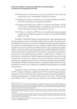 Excluir para Legitimar: a disputa dos significados da segurança pública
nas políticas de participação em São Paulo
| 131
10)	Elaboração de informativos e jornais periódicos como canal de
comunicação com a comunidade e prestação de serviços.
11)	Designação de efetivo voluntário com instrução específica para as BCS,
bem como realização de sua atualização periódica.
12)	Designação de efetivo para as BCS: um sargento-comandante; e de dez
a vinte cabos e soldados divididos em equipes por turnos de serviço, de
maneira que haja no mínimo três policiais em serviço.
13)	O efetivo a ser fixado nas BCS deverá ser mantido pelo tempo necessário
à consecução dos objetivos propostos, evitando-se a rotatividade (PMESP,
2007, p. 17-20).
Em 2008,8
o DPCDH foi alçado ao status de diretoria, o que, segundo discursos
de alguns policiais, mostra a prioridade política dada ao projeto de policiamento
comunitário. No entanto, esta visão não é majoritária e diversos operadores afirmam
que a partir do acordo firmado com a Jica o projeto de policiamento comunitário
se perdeu, pois passou a priorizar a instalação de bases e não a participação popular.
Verifica-se aqui uma tensão entre dois grupos dentro da Polícia Militar que evidencia
as fissuras do projeto de policiamento comunitário, muito latentes atualmente.
De um lado, há os profissionais que apoiam o modelo koban e afirmam ser o
policiamento comunitário a filosofia organizacional guiadora das ações de toda
a corporação; de outro, há o grupo com uma visão bastante crítica acerca do
programa, que argumenta que este teria se tornado extremamente burocratizado e
essencialmente focado na instalação de bases, sem grandes questionamentos à ação
do policial no nível de rua e tampouco à qualidade da participação da sociedade
neste processo.
No que diz respeito aos Consegs, a Resolução SSP no
181, de 9 de novembro
de 2013, revogou e substituiu o regulamento de 1999, trazendo consigo mudanças
importantes, como a inclusão de três categorias: membros institucionais públicos;9
membros representativos;10
e membros dos núcleos de ação local – NALs (Estado
de São Paulo, 2013).11
Cumpre notar que ainda que estes membros tenham sido
8. Neste mesmo ano, foi assinado o Segundo Acordo de Cooperação Técnica entre a Jica e a PMESP, também com
duração de três anos. Este acordo tinha como objetivo levar a filosofia e o modelo do policiamento comunitário japonês
a outros estados brasileiros, motivo pelo qual também assinaram o acordo a Secretaria Nacional de Segurança Pública
(Senasp) e a Agência Brasileira de Cooperação (ABC).
9. Representantes do poder público nos Consegs, com atribuições correlatas às da Segurança Pública, como Ministério
Público, Poder Judiciário e Legislativo, prefeituras, subprefeituras, secretarias, guardas municipais, conselho tutelar,
entre outros.
10. Líderes de organizações não governamentais (ONGs), tais como: entidades filantrópicas, Organização da Sociedade
Civil de Interesse Público (Oscips), instituições religiosas e educacionais, entre outras de mesma natureza, bem como
aquelas oriundas da iniciativa privada.
11. Célula de mobilização comunitária do Conseg nos bairros, vilas, distritos, áreas rurais ou microcomunidades de
interesses ou afinidades específicas.
 