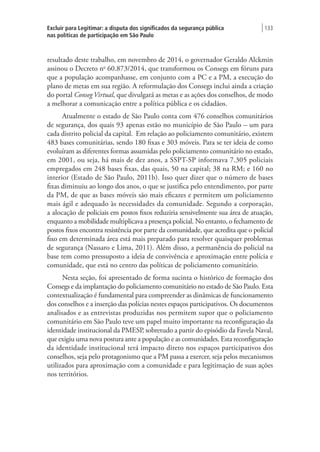 Excluir para Legitimar: a disputa dos significados da segurança pública
nas políticas de participação em São Paulo
| 133
resultado deste trabalho, em novembro de 2014, o governador Geraldo Alckmin
assinou o Decreto no
60.873/2014, que transformou os Consegs em fóruns para
que a população acompanhasse, em conjunto com a PC e a PM, a execução do
plano de metas em sua região. A reformulação dos Consegs inclui ainda a criação
do portal Conseg Virtual, que divulgará as metas e as ações dos conselhos, de modo
a melhorar a comunicação entre a política pública e os cidadãos.
Atualmente o estado de São Paulo conta com 476 conselhos comunitários
de segurança, dos quais 93 apenas estão no município de São Paulo – um para
cada distrito policial da capital. Em relação ao policiamento comunitário, existem
483 bases comunitárias, sendo 180 fixas e 303 móveis. Para se ter ideia de como
evoluíram as diferentes formas assumidas pelo policiamento comunitário no estado,
em 2001, ou seja, há mais de dez anos, a SSPT-SP informava 7.305 policiais
empregados em 248 bases fixas, das quais, 50 na capital; 38 na RM; e 160 no
interior (Estado de São Paulo, 2011b). Isso quer dizer que o número de bases
fixas diminuiu ao longo dos anos, o que se justifica pelo entendimento, por parte
da PM, de que as bases móveis são mais eficazes e permitem um policiamento
mais ágil e adequado às necessidades da comunidade. Segundo a corporação,
a alocação de policiais em postos fixos reduziria sensivelmente sua área de atuação,
enquanto a mobilidade multiplicava a presença policial. No entanto, o fechamento de
postos fixos encontra resistência por parte da comunidade, que acredita que o policial
fixo em determinada área está mais preparado para resolver quaisquer problemas
de segurança (Nassaro e Lima, 2011). Além disso, a permanência do policial na
base tem como pressuposto a ideia de convivência e aproximação entre polícia e
comunidade, que está no centro das políticas de policiamento comunitário.
Nesta seção, foi apresentado de forma sucinta o histórico de formação dos
Consegs e da implantação do policiamento comunitário no estado de São Paulo. Esta
contextualização é fundamental para compreender as dinâmicas de funcionamento
dos conselhos e a inserção das polícias nestes espaços participativos. Os documentos
analisados e as entrevistas produzidas nos permitem supor que o policiamento
comunitário em São Paulo teve um papel muito importante na reconfiguração da
identidade institucional da PMESP, sobretudo a partir do episódio da Favela Naval,
que exigiu uma nova postura ante a população e as comunidades. Esta reconfiguração
da identidade institucional terá impacto direto nos espaços participativos dos
conselhos, seja pelo protagonismo que a PM passa a exercer, seja pelos mecanismos
utilizados para aproximação com a comunidade e para legitimação de suas ações
nos territórios.
 