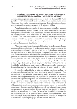 Instituições Participativas no Âmbito da Segurança Pública:
programas impulsionados por instituições policiais
134 |
3 IMERSÃO NOS CONSEGS DE SÃO PAULO: “TUDO O QUE VOCÊS PUDEREM
JUNTAR PARA LEGITIMAR A AÇÃO DA POLÍCIA MILITAR, QUE BOM!”
A pesquisa de campo ocorreu entre os meses de janeiro e julho de 2014. Neste
período, a equipe de pesquisadores acompanhou mensalmente as reuniões dos
Consegs das cinco regiões escolhidas; analisou as atas das reuniões acompanhadas;
e entrevistou policiais e gestores da política de segurança pública.
A escolha dos territórios estudados foi feita com base nos indicadores criminais
e socioeconômicos das regiões, de modo a oferecer um panorama representativo e
heterogêneo da cidade de São Paulo. Deste modo, enquanto Brasilândia e Heliópolis
são bairros periféricos, com altos índices de criminalidade, especialmente letal,
o Butantã é um bairro de classe média, com dinâmica mais frequente de crimes
contra o patrimônio. O bairro do Itaim Bibi, por sua vez, é um bairro de classe
média alta, e o de Santa Cecília localiza-se na região central da capital, abarcando
a região conhecida como Cracolândia.
A heterogeneidade dos territórios escolhidos reflete-se nas demandas relatadas
pelos moradores nos Consegs. Se no Butantã as queixas normalmente estavam
relacionadas aos roubos e à violência no bairro, em Heliópolis predomina um
imbróglio em relação aos bailes funk da região. Em regiões mais centrais, como Itaim
Bibi, questões referentes à atividade policial propriamente dita são muito pouco
presentes, e os temas discutidos estão relacionados majoritariamente à manutenção
do espaço urbano. Em Santa Cecília, região central, os problemas, além de roubos
e furtos, giravam em torno da questão do consumo de drogas, devido ao fato de
a circunscrição deste Conseg abarcar a região conhecida como Cracolândia. Na
Brasilândia, região bastante vulnerável, os problemas apresentados mostraram-se
bastante heterogêneos, não havendo predominância de uma demanda específica.
O conselho, na Brasilândia, se reúne no salão de uma igreja católica, e a
reunião normalmente é bastante solene, com hino no início de casa sessão e falas
dos membros da mesa tomando grande parte do tempo. As reuniões de Heliópolis
têm uma dinâmica praticamente oposta, já que todos se reúnem em um círculo na
sala de aula de alguma escola pública, e os membros da mesa não fazem falas iniciais,
sendo a palavra diretamente passada aos moradores. No Itaim Bibi e em Santa
Cecília, os encontros acontecem em um centro empresarial e em um tradicional
clube da região, respectivamente. As reuniões também são solenes e os membros da
mesa também fazem extensas falas. No Butantã, onde as reuniões também ocorrem
no salão de uma igreja, os membros da mesa discursam brevemente, e a palavra é
rapidamente passada aos moradores. Os cinco Consegs escolhidos compuseram
um panorama plural para os objetivos da pesquisa, uma vez que trouxeram à tona
múltiplas perspectivas para se pensar o papel dos conselhos, a interação entre polícia
e sociedade e a noção de participação presente em cada um deles.
 