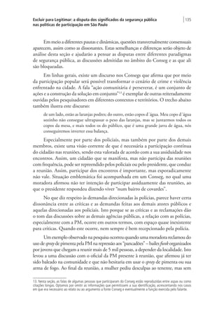 Excluir para Legitimar: a disputa dos significados da segurança pública
nas políticas de participação em São Paulo
| 135
Em meio a diferentes pautas e dinâmicas, questões transversalmente consensuais
aparecem, assim como as dissonantes. Estas semelhanças e diferenças serão objeto de
análise desta seção e ajudarão a pensar as disputas entre diferentes paradigmas
de segurança pública, as discussões admitidas no âmbito do Conseg e as que ali
são bloqueadas.
Em linhas gerais, existe um discurso nos Consegs que afirma que por meio
da participação popular será possível transformar o cenário de crime e violência
enfrentado na cidade. A fala “ação comunitária é perseverar, é um conjunto de
ações e a construção da solução em conjunto”13
é exemplar de outras reiteradamente
ouvidas pelos pesquisadores em diferentes contextos e territórios. O trecho abaixo
também ilustra este discurso:
de um lado, estão as laranjas podres; do outro, estão copos d´água. Meu copo d´água
sozinho não consegue ultrapassar o peso das laranjas, mas se juntarmos todos os
copos da mesa, e mais todos os do público, que é uma grande jarra de água, nós
conseguiremos inverter essa balança.
Especialmente por parte dos policiais, mas também por parte dos demais
membros, existe uma visão corrente de que é necessária a participação contínua
do cidadão nas reuniões, sendo esta valorada de acordo com a sua assiduidade nos
encontros. Assim, um cidadão que se manifesta, mas não participa das reuniões
com frequência, pode ser repreendido pelos policiais ou pelo presidente, que conduz
a reunião. Assim, participar dos encontros é importante, mas esporadicamente
não vale. Situação emblemática foi acompanhada em um Conseg, no qual uma
moradora afirmou não ter intenção de participar assiduamente das reuniões, ao
que o presidente respondeu dizendo viver “num bairro de covardes”.
No que diz respeito às demandas direcionadas às polícias, parece haver certa
dissonância entre as críticas e as demandas feitas aos demais atores públicos e
aquelas direcionadas aos policiais. Isto porque se as críticas e as reclamações dão
o tom das discussões sobre as demais agências públicas, a relação com as polícias,
especialmente com a PM, ocorre em outros termos, com espaço quase inexistente
para críticas. Quando este ocorre, nem sempre é bem recepcionado pela polícia.
Um exemplo observado na pesquisa ocorreu quando uma moradora reclamou do
uso de spray de pimenta pela PM na repressão aos “pancadões” – bailes funk organizados
por jovens que chegam a reunir mais de 5 mil pessoas, a depender da localidade. Isto
levou a uma discussão com o oficial da PM presente à reunião, que afirmou já ter
sido baleado na comunidade e que não hesitaria em usar o spray de pimenta ou sua
arma de fogo. Ao final da reunião, a mulher pediu desculpas ao tenente, mas sem
13. Nesta seção, as falas de algumas pessoas que participaram do Conseg estão reproduzidas entre aspas ou como
citações longas. Optamos por omitir as informações que permitissem a sua identificação, acrescentando nos casos
em que era necessário ao relato ou ao argumento a fonte Conseg e eventualmente a função exercida pelo falante.
 