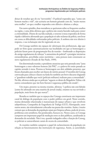 Instituições Participativas no Âmbito da Segurança Pública:
programas impulsionados por instituições policiais
136 |
deixar de ressaltar que ele era “nervosinho”. O policial respondeu que, “como um
homem macho e viril”, não aceitaria um homem gritando com ele, “muito menos
uma mulher”, ao que a mulher respondeu com silêncio e abaixou a cabeça.
Em outro episódio, duas moradoras se queixaram sobre os frequentes assaltos
na região, e uma delas afirmou que a polícia não estaria fazendo nada para conter
a criminalidade. Diante de sua fala exaltada, o tenente à mesa respondeu de forma
ríspida e defensiva afirmando que a população só sabe reclamar da polícia, sem levar
em conta as dificuldades enfrentadas pelos policiais. A senhora não teve direito à
resposta, e sua reclamação não foi registrada em ata.
Os Consegs também são espaços de valorização dos profissionais, algo que
pode ser feito quase automaticamente nas localidades em que as homenagens a
policiais fazem parte da programação fixa da reunião – lembrando as disposições
do antigo regulamento de reforçar “a autoestima do policial” e prestigiar iniciativas
extraordinárias, percebidas como meritórias – uma postura mais consonante ao
novo regulamento (Estado de São Paulo, 1999).
Em determinada reunião, o presidente anunciou que seria prestada uma “justa
homenagem a esses valorosos homens [da PM]”, e a palavra foi então passada ao
capitão sentado à mesa. Prestou-se homenagem aos dois soldados presentes, que
foram chamados para receber um láureo de mérito pessoal. O membro do Conseg
convocado para colocar o láureo na farda fez também um breve discurso elogiando
o “grandioso trabalho que vocês [policiais militares] realizam para a comunidade”.
Na fala, afirmou ainda que os policiais “seguem os ideais do Brigadeiro Tobias e de
outros comandantes que tão bem fizeram à segurança pública do estado”.
Um major, presente na mesma reunião, afirmou: “a polícia não está falindo
[como foi afirmado em uma matéria de jornal citada], estamos na rua servindo a
população, mais fortes do que nunca!”.
Ressalta-se também que os espaços dos Consegs constituem um importante
canal de diálogo da população com o poder público em geral. Neste sentido,
muitas demandas relacionadas à manutenção do espaço urbano e que envolvem
subprefeitura, Companhia de Engenharia de Trafego (CET), Eletropaulo, entre
outros atores, são reiteradamente colocadas nas pautas das reuniões. Assim, é muito
comum que as demandas da população sejam por limpeza urbana, poda de árvores,
problemas com semáforos, fios pendurados, buracos etc. Nestes casos, os Consegs
cumprem um importante papel de mediação entre os dois públicos, canalizando as
demandas da sociedade. Não à toa, quando indagados sobre a função do Conseg,
os policiais se autoavaliaram canais de escuta da comunidade.
As reuniões também cumprem o papel de esclarecimento da população em
relação ao funcionamento das instituições de segurança. Assim, as autoridades
 