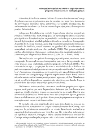 Instituições Participativas no Âmbito da Segurança Pública:
programas impulsionados por instituições policiais
120 |
Além disso, foi realizado o exame de fontes documentais referentes aos Consegs
(legislações, normas, regulamentos, atas de reuniões etc.) com vistas à obtenção
das informações necessárias para a compreensão do desenho institucional, das
atribuições dos membros e do funcionamento da participação social no segmento
paulista da instituição.
A hipótese defendida neste capítulo é que o baixo nível de controle da
população sobre a polícia nos Consegs pode ser explicado pelo fato de, na disputa
pela significação destas instituições, ter prevalecido a visão dos que as pensam como
fonte de legitimação da atividade policial, utilizando-as como forma de cooptação.
A questão dos Consegs é similar àquela do policiamento comunitário implantado
no estado de São Paulo, o qual só entrou na agenda da PM quando esta se viu
ameaçada de extinção, conforme observou Loche (2012). Mais que o resultado de
escolhas administrativas relacionadas à eficiência da polícia, sua adoção relacionou-se
à manutenção e à legitimidade da instituição (Loche, 2012; Bueno, 2014).
Na implantação e na prática desses espaços participativos, estaria em curso
a cooptação de novos elementos, incorporados à estrutura da organização para
evitar ameaças à sua estabilidade, conforme proposto por Selznick (1968).2
Nos
casos estudados aqui, a cooptação é de atores – a sociedade civil – e de ideias – o
policiamento comunitário é pensado apenas para aqueles considerados “cidadãos de
bem”. Acontece que a integração de novos elementos abre a possibilidade real de que
estes tentem e até consigam espaço de poder ou pelo menos de voz. Esta é a tensão
colocada no seio das instituições participativas da segurança pública. Não obstante
a atual prevalência do paradigma repressivo, não há motivos para duvidar de que as
possibilidades de disputar estes espaços permaneçam abertas.
Na literatura sobre conselhos, constata-se uma baixa apropriação de alguns
espaços participativos por parte da população, fenômeno que é atribuído a uma
espécie de pecado original: a origem governamental de sua criação. Haveria uma
necessidade de formulação bottom up (de baixo para cima) destes espaços, para que
fossem verdadeiramente participativos. A interpretação proposta neste capítulo se
contrapõe, ou ao menos relativiza esta visão.
O capítulo está assim organizado, além desta introdução: na seção 2, são
contextualizados os momentos de criação e desenvolvimento dos Consegs, e do
programa de policiamento comunitário no estado. Também são analisados os
aspectos da institucionalização dos conselhos que dão pista sobre a disputa por
seu significado e funções. Na seção 3, é feita a análise descritiva das reuniões dos
Consegs acompanhadas pela pesquisa e são explicitados os critérios de escolha
2. Não é necessário concordar com o paradigma estrutural funcionalista e atribuir intencionalidade às instituições. No
caso da Polícia Militar do Estado de São Paulo (PMESP), seus membros notoriamente incorporam a defesa da corporação,
o que inclusive foi verificado no trabalho empírico.
 