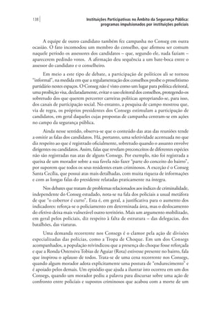 Instituições Participativas no Âmbito da Segurança Pública:
programas impulsionados por instituições policiais
138 |
A equipe de outro candidato também fez campanha no Conseg em outra
ocasião. O fato incomodou um membro do conselho, que afirmou ser comum
naquele período os assessores dos candidatos – que, segundo ele, nada faziam –
aparecerem pedindo votos. A afirmação deu sequência a um bate-boca entre o
assessor do candidato e o conselheiro.
Em meio a este tipo de debate, a participação de políticos ali se tornou
“informal”, na medida em que a regulamentação dos conselhos proíbe o proselitismo
partidário nestes espaços. O Conseg não é visto como um lugar para política eleitoral,
uma proibição visa, declaradamente, evitar o uso eleitoral dos conselhos, protegendo-os
sobretudo dos que querem percorrer carreiras políticas apropriando-se, para isso,
dos canais de participação social. No entanto, a pesquisa de campo mostrou que,
via de regra, os próprios presidentes dos Consegs estimulam a participação de
candidatos, em geral daqueles cujas propostas de campanha centram-se em ações
no campo da segurança pública.
Ainda nesse sentido, observa-se que o conteúdo das atas das reuniões tende
a omitir as falas dos candidatos. Há, portanto, uma seletividade acentuada no que
diz respeito ao que é registrado oficialmente, sobretudo quando o assunto envolve
dirigentes ou candidatos. Assim, falas que revelam preconceitos de diferentes espécies
não são registradas nas atas de alguns Consegs. Por exemplo, não foi registrada a
queixa de um morador sobre a sua favela não fazer “parte do conceito do bairro”,
por suporem que todos os seus residentes eram criminosos. A exceção é o Conseg
Santa Cecília, que possui atas mais detalhadas, com muita riqueza de informações
e com as longas falas do presidente relatadas praticamente na íntegra.
Nos debates que tratam de problemas relacionados aos índices de criminalidade,
independente do Conseg estudado, nota-se na fala dos policiais a usual metáfora
de que “o cobertor é curto”. Esta é, em geral, a justificativa para o aumento dos
indicadores: reforça-se o policiamento em determinada área, mas o deslocamento
do efetivo deixa mais vulnerável outro território. Mais um argumento mobilizado,
em geral pelos policiais, diz respeito à falta de estrutura – das delegacias, dos
batalhões, das viaturas.
Uma demanda recorrente nos Consegs é o clamor pela ação de divisões
especializadas das polícias, como a Tropa de Choque. Em um dos Consegs
acompanhados, a população reivindicou que a presença do choque fosse reforçada
e que a Ronda Ostensiva Tobias de Aguiar (Rota) estivesse presente no bairro, fala
que inspirou o aplauso de todos. Trata-se de uma cena recorrente nos Consegs,
quando algum morador adota explicitamente uma postura de “endurecimento” e
é apoiado pelos demais. Um episódio que ajuda a ilustrar isto ocorreu em um dos
Consegs, quando um morador pediu a palavra para discursar sobre uma ação de
confronto entre policiais e supostos criminosos que acabou com a morte de um
 