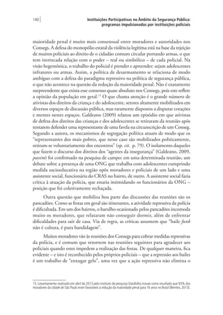 Instituições Participativas no Âmbito da Segurança Pública:
programas impulsionados por instituições policiais
140 |
maioridade penal é muito mais consensual entre moradores e autoridades nos
Consegs. A defesa do monopólio estatal da violência legítima está na base da rejeição
de muitos policiais ao direito de o cidadão comum circular portando armas, o que
tem intrincada relação com o poder – real ou simbólico – de cada policial. Na
visão hegemônica, o trabalho do policial é prender e apreender: sejam adolescentes
infratores ou armas. Assim, a política de desarmamento se relaciona de modo
ambíguo com a defesa do paradigma repressivo na política de segurança pública,
o que não acontece na questão da redução da maioridade penal. Não é exatamente
surpreendente que exista esse consenso quase absoluto nos Consegs, pois este reflete
a opinião da população em geral.15
O que chama atenção é o grande número de
ativistas dos direitos da criança e do adolescente, setores altamente mobilizados em
diversos espaços de discussão pública, mas raramente dispostos a disputar corações
e mentes nestes espaços. Galdeano (2009) relatou um episódio em que ativistas
de defesa dos direitos das crianças e dos adolescentes se retiraram da reunião após
tentarem defender uma representante de uma favela na circunscrição de um Conseg.
Segundo a autora, os mecanismos de segregação política atuam de modo que os
“representantes dos mais pobres, que nesse caso são mobilizados politicamente,
retiram-se voluntariamente dos encontros” (op. cit. p. 79). O isolamento daqueles
que fazem o discurso dos direitos dos “agentes da insegurança” (Galdeano, 2009,
passim) foi confirmado na pesquisa de campo: em uma determinada reunião, um
debate sobre a presença de uma ONG que trabalha com adolescentes cumprindo
medida socioeducativa na região opôs moradores e policiais de um lado e uma
assistente social, funcionária do CRAS no bairro, de outro. A assistente social fazia
crítica à atuação da polícia, que estaria intimidando os funcionários da ONG –
posição que foi coletivamente rechaçada.
Outra questão que mobiliza boa parte das discussões das reuniões são os
pancadões. Como as festas em geral são itinerantes, a atividade repressiva da polícia
é dificultada. Em um dos bairros, o barulho ocasionado pelos pancadões incomoda
muito os moradores, que relataram não conseguir dormir, além de enfrentar
dificuldades para sair de casa. Via de regra, as críticas assumem que “baile funk
não é cultura, é pura bandidagem”.
Muitos moradores vão às reuniões dos Consegs para cobrar medidas repressivas
da polícia, e é comum que retornem nas reuniões seguintes para agradecer aos
policiais quando estes impedem a realização das festas. De qualquer maneira, fica
evidente – e isto é reconhecido pelos próprios policiais – que a repressão aos bailes
é um trabalho de “enxugar gelo”, uma vez que a ação repressiva não elimina o
15. Levantamento realizado em abril de 2013 pelo instituto de pesquisa Datafolha trouxe como resultado que 93% dos
moradores da cidade de São Paulo eram favoráveis à redução da maioridade penal para 16 anos no Brasil (Benites,2013).
 