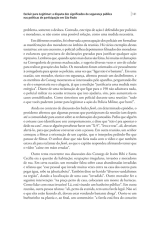 Excluir para Legitimar: a disputa dos significados da segurança pública
nas políticas de participação em São Paulo
| 141
problema, somente o desloca. Contudo, este tipo de ação é defendido por policiais
e moradores, se não como uma possível solução, como uma medida necessária.
Em diferentes reuniões, foi observada a preocupação dos policiais em formalizar
as manifestações dos moradores no âmbito da reunião. Há vários exemplos destas
tentativas: em um encontro, o policial colheu depoimentos filmados dos moradores
e esclareceu que precisava de declarações gravadas para justificar qualquer ação
repressiva. Lembrou que, quando ações mais duras são feitas, há muitas reclamações
na Corregedoria de pessoas machucadas, e sugeriu diversas vezes o uso do celular
para realizar gravações dos bailes. Os moradores foram orientados a ir pessoalmente
à corregedoria para apoiar os policiais, uma vez que “ligar não é o bastante”. Em uma
ocasião, um morador, técnico em segurança, afirmou possuir um decibelímetro, e
os membros do Conseg mostraram-se interessados pelo aparelho, perguntando-lhe
se ele o emprestaria ou o alugaria, já que a medição “justificaria uma medida mais
enérgica”. Diante de uma reclamação de que ligar para o 190 não adiantava nada,
o policial militar na ocasião retrucou que isto ajudaria, sim, pois aumentaria os
casos contabilizados. Como sintetizou um policial durante uma reunião: “tudo
o que vocês puderem juntar para legitimar a ação da Polícia Militar, que bom!”.
Ainda no contexto de discussão dos bailes funk, em determinado episódio, o
presidente afirmou que algumas pessoas que participavam da reunião iam depois
até a comunidade para contar sobre as reclamações do pancadão. Pediu que alguém
o avisasse caso identificasse este comportamento, e disse que “não é pra apontar o
dedo na cara”, mas se alguém percebesse haver um “X-9”, “leva-e-traz”, ali, deveriam
alertá-lo, para que pudesse conversar com a pessoa. Em outra reunião, um senhor
começou a filmar a orientação de um capitão, que o interpelou pedindo-lhe que
parasse de filmar. O senhor disse que não faria nada com o vídeo e que também
estava ali para reclamar do funk, ao que o capitão respondeu afirmando temer que
o vídeo “caísse em mãos erradas”.
Outro tema recorrente nas discussões dos Consegs de Itaim Bibi e Santa
Cecília era a questão da habitação; ocupações irregulares, invasões e moradores
de rua. Em certa ocasião, um morador falou sobre casas abandonadas invadidas
e relatou que “esse pessoal que invade muitas vezes entra na casa dos outros para
pegar água, sobe na jabuticabeira”. Também disse ter havido “diversos vandalismos
na região”, dando a localização de uma casa “invadida”. Outro morador fez a
seguinte intervenção: “na praça perto de casa, colocaram um monte de barracas.
Como lidar com estas invasões? Lá, está virando um banheiro público”. Em outra
reunião, outra pessoa relatou: “ali, perto da avenida, tem uma favela legal. Não sei
o que eles estão fazendo ali, devem estar vendendo bastante droga”. Ouviu-se um
burburinho na plateia e, ao final, um comentário: “a favela está fora do conceito
 