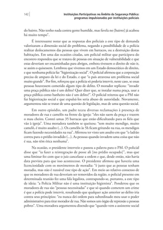 Instituições Participativas no Âmbito da Segurança Pública:
programas impulsionados por instituições policiais
142 |
do bairro. Não tenho nada contra gente humilde, mas favela no [bairro] já acabou
há muito tempo”.
É interessante notar que as respostas dos policiais a este tipo de demanda
valorizaram a dimensão social do problema, negando a possibilidade de a polícia
realizar deslocamentos das pessoas que vivem em barracos, ou a destruição destas
habitações. Em uma das ocasiões citadas, um policial militar que participava do
encontro respondeu que se tratava de pessoas em situação de vulnerabilidade e que
estas deveriam ser encaminhadas para abrigos, embora tivessem o direito de não ir,
se assim o quisessem. Lembrou que vivemos em um Estado democrático de direito,
e que nenhuma polícia faz “higienização social”. O policial afirmou que a corporação
precisa de amparo da lei e do Estado, e que “o país atravessa um problema social
muito grande”. Por fim, reforçou que a polícia só poderia intervir, neste caso, se essas
pessoas houvessem cometido algum tipo de delito. O morador replicou: “invadir
uma praça pública não é um delito? Quer dizer que, se instalar numa praça, usar a
praça pública como banheiro não é um delito?”. O policial reiterou que a PM não
faz higienização social e que expulsá-los seria abuso de autoridade. Novamente,
argumentou não se tratar de uma questão de legislação, mas de uma questão social.
Em outro episódio, um padre teceu diversas reclamações à presença de
moradores de rua e camelôs na frente da igreja: “eles não saem da praça e trazem
o mau cheiro. Contei umas 35 barracas que estão dificultando para os fiéis que
vão à igreja”. Uma moradora também se queixou: “tem muito mendigo, muito
camelô, é muito assalto (...). Os camelôs às 5h ficam gritando na rua, os mendigos
ficam fazendo necessidades na rua”. Afirmou ter visto um assalto em que “o ladrão
correu para o prédio invadido (...). As pessoas quando invadem uma coisa que não
é sua, não têm ética nenhuma”.
Na ocasião, o presidente interveio e passou a palavra para o PM. O policial
disse que “ia fazer a reintegração de posse ali [no prédio ocupado]”, mas que
uma liminar fez com que o juiz cancelasse a ordem e que, desde então, não havia
data prevista para que isso acontecesse. O presidente afirmou que haveria uma
licenciosidade com os movimentos de moradia: “é justo que as pessoas tenham
moradia, mas não é razoável esse tipo de ação”. Em meio ao relativo consenso de
que os moradores de rua deveriam ser removidos da região, o policial presente em
determinada reunião fez uma fala legalista, contrapondo-se, portanto, a este tipo
de ideia: “a Polícia Militar não é uma instituição higienista”. Ponderou que os
moradores de rua são “pessoas necessitadas” e que só quando cometem um crime
é que a polícia pode intervir, ressaltando que qualquer ação anterior ao delito iria
contra seus princípios: “eu nunca dei ordem para subordinado meu usar o poder
administrativo para tirar morador de rua. Não somos um órgão de repressão a pessoas
pobres”. Uma moradora argumentou dizendo que “quando vem a assistente social
 