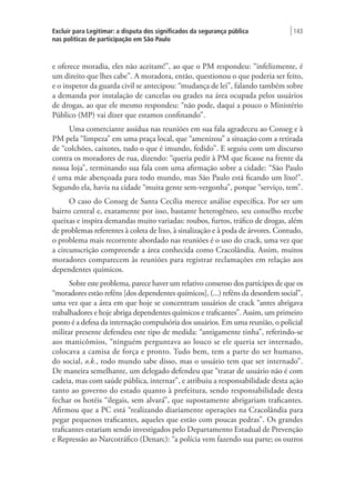 Excluir para Legitimar: a disputa dos significados da segurança pública
nas políticas de participação em São Paulo
| 143
e oferece moradia, eles não aceitam!”, ao que o PM respondeu: “infelizmente, é
um direito que lhes cabe”. A moradora, então, questionou o que poderia ser feito,
e o inspetor da guarda civil se antecipou: “mudança de lei”, falando também sobre
a demanda por instalação de cancelas ou grades na área ocupada pelos usuários
de drogas, ao que ele mesmo respondeu: “não pode, daqui a pouco o Ministério
Público (MP) vai dizer que estamos confinando”.
Uma comerciante assídua nas reuniões em sua fala agradeceu ao Conseg e à
PM pela “limpeza” em uma praça local, que “amenizou” a situação com a retirada
de “colchões, caixotes, tudo o que é imundo, fedido”. E seguiu com um discurso
contra os moradores de rua, dizendo: “queria pedir à PM que ficasse na frente da
nossa loja”, terminando sua fala com uma afirmação sobre a cidade: “São Paulo
é uma mãe abençoada para todo mundo, mas São Paulo está ficando um lixo!”.
Segundo ela, havia na cidade “muita gente sem-vergonha”, porque “serviço, tem”.
O caso do Conseg de Santa Cecília merece análise específica. Por ser um
bairro central e, exatamente por isso, bastante heterogêneo, seu conselho recebe
queixas e inspira demandas muito variadas: roubos, furtos, tráfico de drogas, além
de problemas referentes à coleta de lixo, à sinalização e à poda de árvores. Contudo,
o problema mais recorrente abordado nas reuniões é o uso do crack, uma vez que
a circunscrição compreende a área conhecida como Cracolândia. Assim, muitos
moradores comparecem às reuniões para registrar reclamações em relação aos
dependentes químicos.
Sobre este problema, parece haver um relativo consenso dos partícipes de que os
“moradores estão reféns [dos dependentes químicos], (...) reféns da desordem social”,
uma vez que a área em que hoje se concentram usuários de crack “antes abrigava
trabalhadores e hoje abriga dependentes químicos e traficantes”. Assim, um primeiro
ponto é a defesa da internação compulsória dos usuários. Em uma reunião, o policial
militar presente defendeu este tipo de medida: “antigamente tinha”, referindo-se
aos manicômios, “ninguém perguntava ao louco se ele queria ser internado,
colocava a camisa de força e pronto. Tudo bem, tem a parte do ser humano,
do social, o.k., todo mundo sabe disso, mas o usuário tem que ser internado”.
De maneira semelhante, um delegado defendeu que “tratar de usuário não é com
cadeia, mas com saúde pública, internar”, e atribuiu a responsabilidade desta ação
tanto ao governo do estado quanto à prefeitura, sendo responsabilidade desta
fechar os hotéis “ilegais, sem alvará”, que supostamente abrigariam traficantes.
Afirmou que a PC está “realizando diariamente operações na Cracolândia para
pegar pequenos traficantes, aqueles que estão com poucas pedras”. Os grandes
traficantes estariam sendo investigados pelo Departamento Estadual de Prevenção
e Repressão ao Narcotráfico (Denarc): “a polícia vem fazendo sua parte; os outros
 