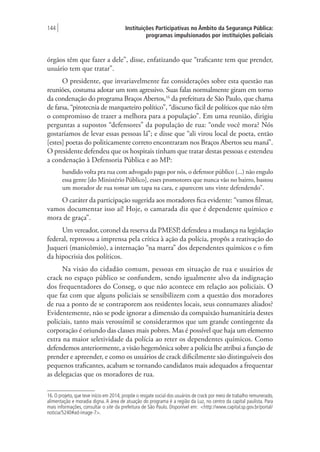 Instituições Participativas no Âmbito da Segurança Pública:
programas impulsionados por instituições policiais
144 |
órgãos têm que fazer a dele”, disse, enfatizando que “traficante tem que prender,
usuário tem que tratar”.
O presidente, que invariavelmente faz considerações sobre esta questão nas
reuniões, costuma adotar um tom agressivo. Suas falas normalmente giram em torno
da condenação do programa Braços Abertos,16
da prefeitura de São Paulo, que chama
de farsa, “pirotecnia de marqueteiro político”, “discurso fácil de políticos que não têm
o compromisso de trazer a melhora para a população”. Em uma reunião, dirigiu
perguntas a supostos “defensores” da população de rua: “onde você mora? Nós
gostaríamos de levar essas pessoas lá”; e disse que “ali virou local de poeta, então
[estes] poetas do politicamente correto encontraram nos Braços Abertos seu maná”.
O presidente defendeu que os hospitais tinham que tratar destas pessoas e estendeu
a condenação à Defensoria Pública e ao MP:
bandido volta pra rua com advogado pago por nós, o defensor público (...) não engulo
essa gente [do Ministério Público], esses promotores que nunca vão no bairro, bastou
um morador de rua tomar um tapa na cara, e aparecem uns vinte defendendo”.
O caráter da participação sugerida aos moradores fica evidente: “vamos filmar,
vamos documentar isso aí! Hoje, o camarada diz que é dependente químico e
mora de graça”.
Um vereador, coronel da reserva da PMESP, defendeu a mudança na legislação
federal, reprovou a imprensa pela crítica à ação da polícia, propôs a reativação do
Juqueri (manicômio), a internação “na marra” dos dependentes químicos e o fim
da hipocrisia dos políticos.
Na visão do cidadão comum, pessoas em situação de rua e usuários de
crack no espaço público se confundem, sendo igualmente alvo da indignação
dos frequentadores do Conseg, o que não acontece em relação aos policiais. O
que faz com que alguns policiais se sensibilizem com a questão dos moradores
de rua a ponto de se contraporem aos residentes locais, seus contumazes aliados?
Evidentemente, não se pode ignorar a dimensão da compaixão humanitária destes
policiais, tanto mais verossímil se considerarmos que um grande contingente da
corporação é oriundo das classes mais pobres. Mas é possível que haja um elemento
extra na maior seletividade da polícia ao reter os dependentes químicos. Como
defendemos anteriormente, a visão hegemônica sobre a polícia lhe atribui a função de
prender e apreender, e como os usuários de crack dificilmente são distinguíveis dos
pequenos traficantes, acabam se tornando candidatos mais adequados a frequentar
as delegacias que os moradores de rua.
16. O projeto, que teve início em 2014, propõe o resgate social dos usuários de crack por meio de trabalho remunerado,
alimentação e moradia digna. A área de atuação do programa é a região da Luz, no centro da capital paulista. Para
mais informações, consultar o site da prefeitura de São Paulo. Disponível em: <http://www.capital.sp.gov.br/portal/
noticia/5240#ad-image-7>.
 