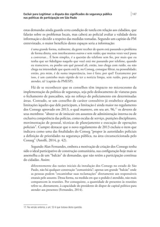 Excluir para Legitimar: a disputa dos significados da segurança pública
nas políticas de participação em São Paulo
| 147
estas demandas ainda guarda certa condição de tutela em relação aos cidadãos, que
falarão sobre os problemas locais, mas caberá ao policial avaliar a validade desta
informação e decidir a respeito das medidas tomadas. Segundo um capitão da PM
entrevistado, o maior benefício destes espaços seria a informação:
é uma grande forma, realmente, da gente receber de quem está passando o problema
de forma direta, sem interlocutores outros e sem ruído; que muitas vezes você passa
a conversar... É bem simples, é a questão do telefone sem fio, por mais que eu
tenha que ser fidedigno naquilo que você está me passando por telefone, quando
eu transcrevo, eu ponho um quê pessoal ali, então, isso chega com ruído, ou não
chega na intensidade que quem está lá, no Conseg, consegue filtrar, na pessoalidade;
então, pra mim, é de suma importância, isso é fato; por quê? Exatamente por
isso, é um caminho mais rápido de ter a notícia limpa, sem ruído, para poder
atender, tá? (capitão da PMESP).
Há de se reconhecer que os conselhos têm impacto no microcosmo da
implementação da política de segurança, seja pelo deslocamento de viaturas para
o fechamento de pancadões, seja no reforço do policiamento em determinadas
áreas. Contudo, se um conselho de caráter consultivo já estabelece algumas
limitações àqueles que dele participam, a limitação é ainda maior no regulamento
dos Consegs aprovado em 2013, o qual manteve, em seu art. 96,17
os deveres de
seus membros: “abster-se de imiscuir em assuntos de administração interna ou de
exclusiva competência das polícias, como escalas de serviço, punições disciplinares,
movimentação de pessoal, técnicas de planejamento e execução de operações
policiais”. Cumpre destacar que o novo regulamento de 2013 excluiu o item que
indicava como uma das finalidades do Conseg “propor às autoridades policiais
a definição de prioridades na segurança pública, na área circunscricionada pelo
Conseg” (Astolfi, 2014, p. 42).
Segundo Alan Fernandes, embora a motivação de criação dos Consegs tenha
sido o ideal participativo de construção comunitária, sua configuração hoje mais se
assemelha a de um “balcão” de demandas, que não retém a participação contínua
do cidadão. Assim:
diferentemente das razões iniciais da instalação dos Consegs no estado de São
Paulo, não há qualquer construção “comunitária”; apenas um grande “balcão” onde
as pessoas podem “encaminhar suas reclamações” diretamente aos responsáveis
estatais pelo assunto. Dessa forma, na medida em que o pedido é atendido, não mais
comparecem às reuniões. Por conseguinte, a quantidade de presentes às reuniões
refere-se, diretamente, à capacidade do presidente de dispor de capital político para
atender aos presentes (Fernandes, 2014).
17. Na versão anterior, o art. 53 é que tratava desta questão.
 