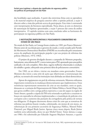 Excluir para Legitimar: a disputa dos significados da segurança pública
nas políticas de participação em São Paulo
| 121
das localidades aqui analisadas. A partir das entrevistas feitas com os operadores
e do material empírico de pesquisa anterior sobre a opinião policial, a seção 4
discorre sobre a visão dos policiais acerca da participação. Esta visão é contrastada
com interpretações da literatura especializada. Nessa altura, já com os elementos
de sustentação da hipótese apresentados, a seção 5 procura dar conta da análise
interpretativa. O capítulo termina com uma conclusão sobre os horizontes da
participação na segurança pública em São Paulo.
2 INSTITUIÇÕES PARTICIPATIVAS E POLICIAMENTO COMUNITÁRIO NO
ESTADO DE SÃO PAULO
No estado de São Paulo, os Consegs foram criados em 1985, por Franco Montoro.3
Mesmo antes de sua eleição para o governo do estado, o então senador pelo Partido
do Movimento Democrático Brasileiro (PMDB) era reconhecido pelo entusiasmo
acerca da ampliação da participação popular e por seu projeto de reformas das
polícias (Montoro, 1974; 1982).
O projeto de governo divulgado durante a campanha de Montoro propunha,
basicamente,umareformadaPCenovosrumosparaaPM,apontandoparaumapolícia
unificada e de ciclo completo. Além disso, sugeria melhorias relacionadas à condição
de trabalho e gestão, esboçando uma primeira ideia do policiamento comunitário.
Em 1983, ao ser eleito e iniciar seu mandato como governador, Franco
Montoro deu início a uma série de ações que objetivavam a reestruturação das
polícias, na tentativa de torná-las instituições mais alinhadas aos ideais democráticos.
Apesar do engajamento em prol de reformas estruturais, Montoro enfrentou
importantes resistências às mudanças democratizantes que implementava. Estas
resistências representaram momentos de crise ao seu mandato, entre os quais,
destacam-se: a extinção do Departamento de Ordem Política e Social (Dops), fato
que gerou conflito com a antiga polícia repressiva; o caso de saques na região de
Santo Amaro, quando a cúpula da PM teria orientado os policiais a cruzarem os
braços em represália às reformas implementadas; e a insatisfação de policiais civis
corruptos com o aumento das punições da corregedoria pela prática de tortura
nas delegacias. O desgaste decorrente destas crises fez com que as tentativas de
reformas nas polícias fossem vetadas, culminando, em menos de seis meses, na
substituição de seu primeiro secretário de Segurança Pública, Manoel Pedro
Pimentel, por Miguel Reale Junior. Apenas cinco meses depois, Reale Júnior
também seria substituído, desta vez por Michel Temer. Temer deixou o cargo
em 1986 e foi substituído por Eduardo Augusto Muylaert Antunes, o quarto
3. Decreto Estadual no
23.455, de 1o
de maio de 1985 (Estado de São Paulo, 1985), regulamentado pela resolução
SSP no
37/1985.
 
