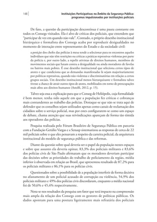 Instituições Participativas no Âmbito da Segurança Pública:
programas impulsionados por instituições policiais
148 |
De fato, a questão da participação descontínua é uma pauta constante em
todos os Consegs visitados. Ela é alvo de críticas dos policiais, que entendem que
“participar de vez em quando não vale”. Contudo, o próprio desenho institucional
hierárquico e formalista dos Consegs acaba por reproduzir desigualdades no
momento de interação entre representantes do Estado e da sociedade civil:
a posição dos chefes das polícias à mesa tende a selecionar para os encontros aqueles
indivíduos que não têm restrições ou críticas a práticas repressivas violentas por parte
da polícia e, por outro lado, a repelir ativistas de direitos humanos, membros de
movimentos sociais que lutam contra a desigualdade ou ainda moradores de favelas
ou bairros mais pobres. É esse desenho institucional que seleciona certos tipos de
atores e que condiciona que as demandas manifestadas lá sejam majoritariamente
por políticas repressivas, quando não violentas e discriminatórias em relação a certos
grupos sociais. Um desenho institucional menos hierarquizante e formalista talvez
tivesse a chance de atrair outros tipos de atores, mobilizados em torno de preocupações
mais afins aos direitos humanos (Astolfi, 2012, p. 15).
Talvez seja essa a explicação para que o Conseg de Heliópolis, cuja formalidade
é bem menor, tenha sido aquele em que a população fez críticas e cobranças
mais contundentes ao trabalho das polícias. Destaque-se que não se trata aqui de
defender que os conselhos sejam utilizados apenas como canais de reclamação dos
cidadãos sobre o serviço policial, mas por estes configurarem-se como um espaço
de debate, chama atenção que suas reivindicações apareçam de forma tão tímida
aos operadores das polícias.
Pesquisa realizada pelo Fórum Brasileiro de Segurança Pública em parceria
com a Fundação Getúlio Vargas e a Senasp sistematizou as respostas de cerca de 22
mil policiais sobre o que eles pensavam a respeito da carreira policial, da arquitetura
institucional do modelo de segurança pública e das reformas.
Diante da questão sobre qual deveria ser o papel da população nestes espaços
e sobre que assunto ela deveria opinar, 83,3% dos policiais militares e 83,6%
dos polícias civis de São Paulo afirmaram que os moradores deveriam participar
das decisões sobre as prioridades do trabalho de policiamento da região, média
inferior à observada em relação ao Brasil, que apresentou resultado de 87,2% para
os policiais militares e 86,1% para os polícias civis.
Questionados sobre a possibilidade de a população interferir de forma decisiva
no afastamento de um policial acusado de corrupção ou violência, 54,9% dos
policiais militares e 49% dos polícias civis discordaram, enquanto a média nacional
foi de 50,6% e 45,4% respectivamente.
Nota-se nos resultados da pesquisa um fator que terá impacto na compreensão
mais ampla da relação dos Consegs com os gestores de políticas públicas. Os
dados apontam para uma postura ligeiramente mais refratária dos policiais
 