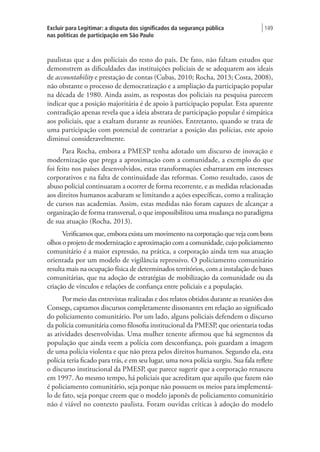 Excluir para Legitimar: a disputa dos significados da segurança pública
nas políticas de participação em São Paulo
| 149
paulistas que a dos policiais do resto do país. De fato, não faltam estudos que
demonstrem as dificuldades das instituições policiais de se adequarem aos ideais
de accountability e prestação de contas (Cubas, 2010; Rocha, 2013; Costa, 2008),
não obstante o processo de democratização e a ampliação da participação popular
na década de 1980. Ainda assim, as respostas dos policiais na pesquisa parecem
indicar que a posição majoritária é de apoio à participação popular. Esta aparente
contradição apenas revela que a ideia abstrata de participação popular é simpática
aos policiais, que a exaltam durante as reuniões. Entretanto, quando se trata de
uma participação com potencial de contrariar a posição das polícias, este apoio
diminui consideravelmente.
Para Rocha, embora a PMESP tenha adotado um discurso de inovação e
modernização que prega a aproximação com a comunidade, a exemplo do que
foi feito nos países desenvolvidos, estas transformações esbarraram em interesses
corporativos e na falta de continuidade das reformas. Como resultado, casos de
abuso policial continuaram a ocorrer de forma recorrente, e as medidas relacionadas
aos direitos humanos acabaram se limitando a ações específicas, como a realização
de cursos nas academias. Assim, estas medidas não foram capazes de alcançar a
organização de forma transversal, o que impossibilitou uma mudança no paradigma
de sua atuação (Rocha, 2013).
Verificamos que, embora exista um movimento na corporação que veja com bons
olhos o projeto de modernização e aproximação com a comunidade, cujo policiamento
comunitário é a maior expressão, na prática, a corporação ainda tem sua atuação
orientada por um modelo de vigilância repressivo. O policiamento comunitário
resulta mais na ocupação física de determinados territórios, com a instalação de bases
comunitárias, que na adoção de estratégias de mobilização da comunidade ou da
criação de vínculos e relações de confiança entre policiais e a população.
Por meio das entrevistas realizadas e dos relatos obtidos durante as reuniões dos
Consegs, captamos discursos completamente dissonantes em relação ao significado
do policiamento comunitário. Por um lado, alguns policiais defendem o discurso
da polícia comunitária como filosofia institucional da PMESP, que orientaria todas
as atividades desenvolvidas. Uma mulher tenente afirmou que há segmentos da
população que ainda veem a polícia com desconfiança, pois guardam a imagem
de uma polícia violenta e que não preza pelos direitos humanos. Segundo ela, esta
polícia teria ficado para trás, e em seu lugar, uma nova polícia surgiu. Sua fala reflete
o discurso institucional da PMESP, que parece sugerir que a corporação renasceu
em 1997. Ao mesmo tempo, há policiais que acreditam que aquilo que fazem não
é policiamento comunitário, seja porque não possuem os meios para implementá-
lo de fato, seja porque creem que o modelo japonês de policiamento comunitário
não é viável no contexto paulista. Foram ouvidas críticas à adoção do modelo
 