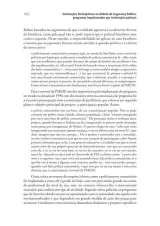 Instituições Participativas no Âmbito da Segurança Pública:
programas impulsionados por instituições policiais
150 |
Koban baseadas no argumento de que a realidade japonesa é totalmente diversa
da brasileira, razão pela qual não se pode esperar que o policial brasileiro atue
como o japonês. Neste sentido, a impossibilidade de aplicar ao caso brasileiro
o mesmo que os japoneses fizeram estaria atrelada à questão política e à cultura
do nosso povo:
o policiamento comunitário começou aqui, no estado de São Paulo, com o envio de
policiais pro Japão pra conhecerem o modelo de polícia comunitária lá – olha o país
que nós escolhemos, que quando eles saem do campo de futebol, eles recolhem o lixo
das arquibancadas, né, olha o país! Então foi baseado nisso, e trouxeram de lá a ideia
das bases comunitárias, (...) mas nem de longe o nosso modelo atingiu a expectativa
esperada, que era verossimilhança (...) [ao que acontecia] lá, porque o policial lá
tem uma função estritamente comunitária, que é informar, atender; e o proteger é
muito pouco, porque as pessoas, de um padrão cultural diferente, se autoprotegem.
Então as bases comunitárias não frutificaram, não foi pra frente (capitão da PMESP).
Para o coronel da PMESP, um dos responsáveis pela implantação do programa
no estado na década de 1990, um dos maiores erros na consecução do programa foi
a excessiva preocupação com a construção de periféricos, que colocou em segundo
plano o objetivo principal do projeto, a participação popular. Assim:
a polícia comunitária não era base, ela era a participação popular. Não se pode
construir um prédio, trazer a banda, chamar a população, e dizer: “estamos entregando
pra vocês uma base de polícia comunitária”. Me preocupa muito a evolução desse
projeto, quando fizeram os Kobans; eu fico imaginando as pessoas sendo chamadas
numa praça pra inauguração do Koban. O garoto chega em casa: “acho que estão
inaugurando um restaurante japonês na praça, e vai ter delivery, tem até moto lá”, quer
dizer, imagino que seja isso, porque... Ou o projeto é construído com a sociedade,
ou não é polícia comunitária; tem que ter essa sensação de participação, sabe? Aquela
primeira afirmação que eu fiz, é um processo educativo, e o cidadão tem que se sentir
sujeito ativo do seu próprio processo de desenvolvimento, tem que ser construído
com ele, e aí, se vai ser uma base, se vai ser de concreto, ou se vai ser um veículo,
tanto faz. Quando eu dava aula no doutorado da PM, eu falava assim: “a prova dos
nove é o seguinte: veja o que você está tentando fazer; fala polícia comunitária, se o
que lhe vier à mente é alguma coisa concreta, prédio etc., você está errado, porque,
quando você falar polícia comunitária, o que tem que vir na sua mente é uma coisa
abstrata, que é a participação (coronel da PMESP).
Outra crítica recorrente diz respeito à forma como o policiamento comunitário
foi implantado e como ele é gerido até hoje, com um peso muito grande nas costas
do profissional do nível de rua, sem, no entanto, oferecer-lhe o instrumental
necessário para realizar este tipo de atividade. Segundo vários policiais, os programas
que de fato têm obtido sucesso na aproximação com a comunidade são aqueles não
institucionalizados e que dependem em grande medida da ação dos praças para
acontecer. Geralmente estas iniciativas demandam dinâmicas e projetos específicos
 