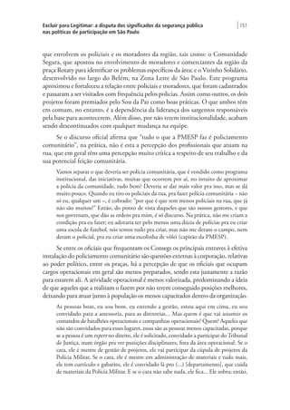 Excluir para Legitimar: a disputa dos significados da segurança pública
nas políticas de participação em São Paulo
| 151
que envolvem os policiais e os moradores da região, tais como: o Comunidade
Segura, que apostou no envolvimento de moradores e comerciantes da região da
praça Rotary para identificar os problemas específicos da área; e o Vizinho Solidário,
desenvolvido no largo do Belém, na Zona Leste de São Paulo. Este programa
aproximou e fortaleceu a relação entre policiais e moradores, que foram cadastrados
e passaram a ser visitados com frequência pelos policias. Assim como outros, os dois
projetos foram premiados pelo Sou da Paz como boas práticas. O que ambos têm
em comum, no entanto, é a dependência da liderança dos sargentos responsáveis
pela base para acontecerem. Além disso, por não terem institucionalidade, acabam
sendo descontinuados com qualquer mudança na equipe.
Se o discurso oficial afirma que “tudo o que a PMESP faz é policiamento
comunitário”, na prática, não é esta a percepção dos profissionais que atuam na
rua, que em geral têm uma percepção muito crítica a respeito de seu trabalho e da
sua potencial feição comunitária.
Vamos separar o que deveria ser polícia comunitária, que é vendido como programa
institucional, das iniciativas, muitas que ocorrem por aí, no intuito de aproximar
a polícia da comunidade, tudo bem? Deveria se dar mais valor pra isso, mas se dá
muito pouco. Quando eu tiro os policiais da rua, pra fazer polícia comunitária – não
só eu, qualquer um –, é cobrado: “por que é que tem menos policiais na rua, que já
não são muitos?” Então, do ponto de vista daqueles que são nossos gestores, e que
nos governam, que dão as ordens pra mim, é só discurso. Na prática, não me criam a
condição pra eu fazer; eu adoraria ter pelo menos uma dúzia de polícias pra eu criar
uma escola de futebol, nós temos tudo pra criar, mas não me deram o campo, nem
deram o policial, pra eu criar uma escolinha de vôlei (capitão da PMESP).
Se entre os oficiais que frequentam os Consegs os principais entraves à efetiva
instalação do policiamento comunitário são questões externas à corporação, relativas
ao poder político, entre os praças, há a percepção de que os oficiais que ocupam
cargos operacionais em geral são menos preparados, sendo esta justamente a razão
para estarem ali. A atividade operacional é menos valorizada, predominando a ideia
de que aqueles que a realizam o fazem por não terem conseguido posições melhores,
deixando para atuar junto à população os menos capacitados dentro da organização.
As pessoas boas, eu sou bom, eu entendo a gestão, estou aqui em cima, eu sou
convidado para a assessoria, para as diretorias... Mas quem é que vai assumir os
comandos de batalhões operacionais e companhias operacionais? Quem? Aqueles que
não são convidados para esses lugares, essas são as pessoas menos capacitadas, porque
se a pessoa é um expert no direito, ele é solicitado, convidado a participar do Tribunal
de Justiça, num órgão pra ver punições disciplinares, fora da área operacional. Se o
cara, ele é mestre de gestão de projetos, ele vai participar da cúpula de projetos da
Polícia Militar. Se o cara, ele é mestre em administração de materiais e tudo mais,
ele tem currículo e gabarito, ele é convidado lá pro (...) [departamento], que cuida
de materiais da Polícia Militar. E se o cara não sabe nada, ele fica... Ele sobra; então,
 