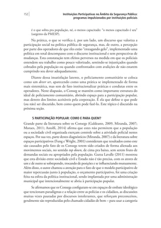 Instituições Participativas no Âmbito da Segurança Pública:
programas impulsionados por instituições policiais
152 |
é o que sobra pra população, né, o menos capacitado: “o menos capacitado é seu”
(sargento da PMESP).
Na prática, o que se verifica é, por um lado, um discurso que valoriza a
participação social na política pública de segurança, mas, de outro, a percepção
por parte dos operadores de que eles estão “enxugando gelo”, implementado uma
política em total descompasso com o discurso institucional e sem perspectivas de
mudanças. Esta constatação tem efeitos perversos na medida em que os policiais
entendem seu trabalho como pouco valorizado, sentindo-se injustiçados quando
cobrados pela população ou quando confrontados com avalições de não estarem
cumprindo seu dever adequadamente.
Diante dessa insatisfação latente, o policiamento comunitário se coloca
como um dever ser, aparecendo como uma prática se implementado de forma
mais sistemática, mas sem de fato institucionalizar práticas e condutas entre os
operadores. Neste diapasão, o Conseg se mantém como importante estrutura do
ideal de policiamento comunitário, abrindo espaço para a participação popular,
mas dentro dos limites aceitáveis pela corporação. É ela que define o que pode
(ou não) ser discutido, bem como quem pode fazê-lo. Este tópico é discutido na
próxima seção.
5 PARTICIPAÇÃO POPULAR: COMO E PARA QUEM?
Grande parte da literatura sobre os Consegs (Galdeano, 2009, Miranda, 2007;
Moraes, 2011; Astolfi, 2014) afirma que estes não permitem que a população
ou a sociedade civil organizada exerçam controle sobre a atividade policial nestes
espaços. Por sua vez, parte destes diagnósticos (Miranda, 2007) e da literatura sobre
espaços participativos (Fung e Wright, 2001) consideram que resultados como este
são causados pelo fato de os Consegs terem sido criados de forma alienada aos
movimentos sociais, no sentido top down, de cima pra baixo, sem serem fruto de
demandas sociais ou apropriados pela população. Gurza Lavalle (2011) mostrou
que esta divisão entre sociedade civil e Estado não é tão precisa, com os atores de
um e de outro se sobrepondo, trocando de posições e se influenciando mutuamente.
Além disso, o autor chamou a atenção para o fato de que o modelo participativo de
maior repercussão junto à população, o orçamento participativo, foi uma criação
feita na esfera da política institucional, sendo implantada por uma administração
municipal que intencionalmente se abriu à participação popular.
Se afirmamos que os Consegs configuram-se em espaços de embate ideológico
que tencionam paradigmas e a relação entre as polícias e os cidadãos, as discussões
muitas vezes pautadas por discursos intolerantes, que reforçam preconceitos,
geralmente são reproduzidas pelo chamado cidadão de bem – para usar a categoria
 