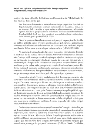 Excluir para Legitimar: a disputa dos significados da segurança pública
nas políticas de participação em São Paulo
| 153
nativa. Não à toa a Cartilha de Policiamento Comunitário da PM do Estado de
São Paulo de 2007 afirma que:
é de fundamental importância o entendimento de que os preceitos doutrinários
de policiamento comunitário visam ao atendimento dos cidadãos de bem, pois
aos infratores da lei e arredios às regras sociais se aplicam as normas e a legislação
vigentes. Ressalte-se que policiamento comunitário não se traduz em forma branda
de aplicabilidade legal, mas sim, atuação de uma polícia voltada à cidadania e,
essencialmente, participativa (PMESP, 2007).
Como se apreende do trecho, o manual redigido pela corporação e distribuído
ao público entende que os preceitos doutrinários do policiamento comunitário
devem ser aplicados única e exclusivamente aos cidadãos de bem, embora a própria
cartilha não defina o que se entende por cidadão de bem (NEV/USP, 2009).
Na ausência de uma definição clara sobre o conceito, este vai sendo definido
e redefinido no dia a dia da atividade policial. Observando os relatos das reuniões
dos Consegs, verificamos que estas instituições participativas consistem em espaços
de participação especialmente voltados ao cidadão de bem, que, por suas falas e
representações, dão pistas das características dos que não podem dele fazer parte:
em linhas gerais, tudo e todos que quebram a noção de ordem e boa conduta. De
forma mais sutil, o conceito também exclui aqueles que não se mostram submissos
diante do ideal implícito de superioridade dos policiais ante os cidadãos comuns,
os que ousam questionar a atividade policial e o paradigma repressivo.
Em um determinado Conseg, o cidadão que viola direitos e que, portanto, não
deve ter os seus respeitados é o ladrão, aquele que aumenta os índices criminais da
região. Em outro, esta categoria foi associada, ainda que de maneira menos clara,
aos moradores de uma favela que não se adequa ao conceito do bairro. No Conseg
Santa Cecília, a associação do usuário de crack a um comportamento criminoso
foi feita reiteradamente, tanto pelos frequentadores quanto pelos policiais, que
atribuíam aos usuários da droga a responsabilidade pelo aumento no número de
roubos. Os frequentadores dos chamados pancadões foram sempre associados ao
crime em outra situação, e foram numerosos os pedidos dirigidos à polícia para
que estes fossem tratados com violência. A polícia respondia não poder, porque
seria punida se assim o fizesse.
O elemento comum aos discursos ouvidos em cada Conseg é a criminalização
de determinadas condutas, o que se traduz na exclusão de cidadania de determinados
segmentos, uma vez que o tratamento lhe dispensado não deveria ser o mesmo
que ao cidadão de bem. O cidadão de bem é aquele que merece a cidadania, a
política pública, o tratamento educado do policial, o que tem o direito a participar.
Aquele que não faz parte desta categoria representa um elemento perigoso que
vem de espaços marginais, que polui e contamina (Caldeira, 2000). O cidadão
 