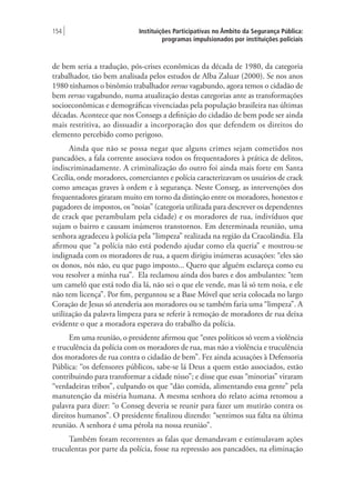 Instituições Participativas no Âmbito da Segurança Pública:
programas impulsionados por instituições policiais
154 |
de bem seria a tradução, pós-crises econômicas da década de 1980, da categoria
trabalhador, tão bem analisada pelos estudos de Alba Zaluar (2000). Se nos anos
1980 tínhamos o binômio trabalhador versus vagabundo, agora temos o cidadão de
bem versus vagabundo, numa atualização destas categorias ante as transformações
socioeconômicas e demográficas vivenciadas pela população brasileira nas últimas
décadas. Acontece que nos Consegs a definição do cidadão de bem pode ser ainda
mais restritiva, ao dissuadir a incorporação dos que defendem os direitos do
elemento percebido como perigoso.
Ainda que não se possa negar que alguns crimes sejam cometidos nos
pancadões, a fala corrente associava todos os frequentadores à prática de delitos,
indiscriminadamente. A criminalização do outro foi ainda mais forte em Santa
Cecília, onde moradores, comerciantes e polícia caracterizavam os usuários de crack
como ameaças graves à ordem e à segurança. Neste Conseg, as intervenções dos
frequentadores giraram muito em torno da distinção entre os moradores, honestos e
pagadores de impostos, os “noias” (categoria utilizada para descrever os dependentes
de crack que perambulam pela cidade) e os moradores de rua, indivíduos que
sujam o bairro e causam inúmeros transtornos. Em determinada reunião, uma
senhora agradeceu à polícia pela “limpeza” realizada na região da Cracolândia. Ela
afirmou que “a polícia não está podendo ajudar como ela queria” e mostrou-se
indignada com os moradores de rua, a quem dirigiu inúmeras acusações: “eles são
os donos, nós não, eu que pago imposto... Quero que alguém esclareça como eu
vou resolver a minha rua”. Ela reclamou ainda dos bares e dos ambulantes: “tem
um camelô que está todo dia lá, não sei o que ele vende, mas lá só tem noia, e ele
não tem licença”. Por fim, perguntou se a Base Móvel que seria colocada no largo
Coração de Jesus só atenderia aos moradores ou se também faria uma “limpeza”. A
utilização da palavra limpeza para se referir à remoção de moradores de rua deixa
evidente o que a moradora esperava do trabalho da polícia.
Em uma reunião, o presidente afirmou que “estes políticos só veem a violência
e truculência da polícia com os moradores de rua, mas não a violência e truculência
dos moradores de rua contra o cidadão de bem”. Fez ainda acusações à Defensoria
Pública: “os defensores públicos, sabe-se lá Deus a quem estão associados, estão
contribuindo para transformar a cidade nisso”; e disse que essas “minorias” viraram
“verdadeiras tribos”, culpando os que “dão comida, alimentando essa gente” pela
manutenção da miséria humana. A mesma senhora do relato acima retomou a
palavra para dizer: “o Conseg deveria se reunir para fazer um mutirão contra os
direitos humanos”. O presidente finalizou dizendo: “sentimos sua falta na última
reunião. A senhora é uma pérola na nossa reunião”.
Também foram recorrentes as falas que demandavam e estimulavam ações
truculentas por parte da polícia, fosse na repressão aos pancadões, na eliminação
 