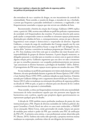 Excluir para Legitimar: a disputa dos significados da segurança pública
nas políticas de participação em São Paulo
| 155
dos moradores de rua e usuários de drogas, ou nos mecanismos de controle da
criminalidade. Neste sentido, o usuário de drogas, o morador de rua, o favelado,
o jovem que frequenta o pancadão simbolizam o criminoso, o vagabundo, e são
frequentemente associados a espaços que não servem aos cidadãos de bem.
Reconstruindo a história da criação dos Consegs, Galdeano (2009) explica
como, a partir de 1986, ocorreu uma inflexão no perfil dos policiais e representantes
da sociedade civil frequentadores das reuniões. O processo descrito pela autora
pode ajudar a compreender como os conselhos se tornaram espaços praticamente
dominados por cidadãos de bem, e, consequentemente, arenas em que o discurso
hegemônico nem sempre é democrático e respeitador de direitos. Segundo
Galdeano, a criação do cargo de coordenador dos Consegs naquele ano fez com
que a implementação desta política ficasse a cargo da SSP e de delegados locais,
muitos deles “janistas e contrários às mudanças propostas por Montoro” (op. cit.,
p. 35). Esta mudança teria feito com que os conselhos não mais ficassem sob a
responsabilidade de grupos de direitos humanos. A partir daquele momento, os
delegados passaram a convidar para as reuniões os setores com os quais já tinham
alguma relação prévia. Galdeano argumenta que esse deve ter sido o momento
em que os conselhos passaram a ser ocupados predominantemente por pessoas
“que associavam os direitos humanos a privilégios de bandidos” (Idem, ibidem).
O protagonismo da PM nestes espaços ocorre apenas em meados dos anos 1990.
Se essa mudança no perfil dos participantes teve início ainda durante o governo
Montoro, ela seria aprofundada durante as gestões de Orestes Quércia (1987-1991)
e Luiz Antônio Fleury (1992-1995), conforme relatado na seção histórica. A história
narrada por Galdeano dialoga com o argumento desenvolvido por Lima, Souza e
Santos (2012) sobre as mudanças na orientação das políticas de segurança pública
na década de 1990 no país, as quais se voltaram para um discurso de lei e ordem
e endurecimento da repressão à criminalidade.
Nesse sentido, a crítica aos frequentadores eventuais revela uma racionalidade
interessante de isolar moralmente aqueles que não possuem uma ligação tão
harmoniosa com a polícia, aqueles que propõem algum questionamento ou
representam qualquer grau de desafio.
A década de 1990 também marca profundas mudanças do ponto de vista
institucional para a PM. Depois de diversos escândalos de violência policial, dos
quais Carandiru e Favela Naval são talvez os casos mais conhecidos, a PMESP
viu-se ameaçada: Mário Covas, então governador do estado, lançou um pacote
de medidas para reduzir o poder da PM, que continha uma PEC de unificação
da PM à PC. A primeira seria extinta, e seus profissionais seriam absorvidos pela
PC (Bueno, 2014). Embora não tenha sido aprovada, a proposta motivou muitas
mudanças na corporação, conforme relato de um dirigente da instituição:
 