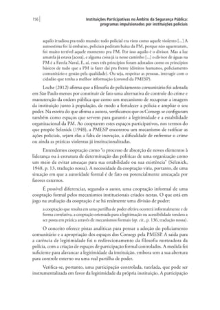 Instituições Participativas no Âmbito da Segurança Pública:
programas impulsionados por instituições policiais
156 |
aquilo irradiou pra todo mundo: todo policial era visto como aquele violento [...] A
autoestima foi lá embaixo, policiais pediram baixa da PM, porque não aguentaram,
foi muito terrível aquele momento pra PM. Por isso aquilo é o divisor. Mas a luz
amarela já estava [acesa], e alguma coisa já ia nesse caminho [...] o divisor de águas na
PM é a Favela Naval, E, aí, esses três princípios foram adotados como os princípios
básicos de tudo que a PM ia fazer daí pra frente (direitos humanos, policiamento
comunitário e gestão pela qualidade). Ou seja, respeitar as pessoas, interagir com o
cidadão que tenha a melhor informação (coronel da PMESP).
Loche (2012) afirma que a filosofia de policiamento comunitário foi adotada
em São Paulo menos por constituir de fato uma alternativa de controle do crime e
manutenção da ordem pública que como um mecanismo de recuperar a imagem
da instituição junto à população, de modo a fortalecer a polícia e ampliar o seu
poder. Na esteira do que afirma a autora, verificamos que os Consegs se configuram
também como espaços que servem para garantir a legitimidade e a estabilidade
organizacional da PM. Ao cooptarem estes espaços participativos, nos termos do
que propõe Selznick (1948), a PMESP encontrou um mecanismo de ratificar as
ações policiais, sejam elas a falta de inovação, a dificuldade de enfrentar o crime
ou ainda as práticas violentas já institucionalizadas.
Entendemos cooptação como “o processo de absorção de novos elementos à
liderança ou à estrutura de determinação das políticas de uma organização como
um meio de evitar ameaças para sua estabilidade ou sua existência” (Selznick,
1948, p. 13, tradução nossa). A necessidade da cooptação viria, portanto, de uma
situação em que a autoridade formal é de fato ou potencialmente ameaçada por
fatores externos.
É possível diferenciar, segundo o autor, uma cooptação informal de uma
cooptação formal pelos mecanismos institucionais criados nestas. O que está em
jogo na avaliação da cooptação é se há realmente uma divisão de poder:
a cooptação que resulta em uma partilha de poder efetiva ocorrerá informalmente e de
forma correlativa, a cooptação orientada para a legitimação ou acessibilidade tendera a
ser posta em prática através de mecanismos formais (op. cit., p. 136, tradução nossa).
O conceito oferece pistas analíticas para pensar a adoção do policiamento
comunitário e a apropriação dos espaços dos Consegs pela PMESP. A saída para
a carência de legitimidade foi o redirecionamento da filosofia norteadora da
polícia, com a criação de espaços de participação formal controlados. A medida foi
suficiente para alavancar a legitimidade da instituição, embora sem a sua abertura
para controle externo ou uma real partilha de poder.
Verifica-se, portanto, uma participação controlada, tutelada, que pode ser
instrumentalizada em favor da legitimidade da própria instituição. A participação
 