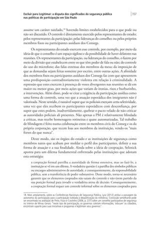Excluir para Legitimar: a disputa dos significados da segurança pública
nas políticas de participação em São Paulo
| 157
assume um caráter tutelado,18
havendo limites estabelecidos para o que pode ou
não ser discutido. O controle é diretamente exercido pelos representantes do estado;
pelos representantes da participação; pelas lideranças do conselho; ou pelos próprios
membros fixos ou participantes assíduos dos Consegs.
Os representantes do estado exercem esse controle, por exemplo, por meio da
ideia de que o conselho é um espaço sigiloso e da possibilidade de haver delatores nas
reuniões. Os representantes da participação, ou lideranças do conselho, o fazem por
meio da divisão que estabelecem entre os que têm poder de fala ou não; do controle
do uso do microfone; das falas extensas dos membros da mesa; da imposição de
que as demandas sejam feitas somente por escrito, entre outras ações. A afinidade
dos membros fixos ou participantes assíduos dos Consegs faz com que apresentem
uma predisposição contraditoriamente violenta em relação à criminalidade. A
repressão que estes exercem à presença de vozes divergentes nas reuniões se dá em
maior ou menor grau, por meio ações que variam de ironias, risos e burburinho,
a intervenções. Além disso, pode-se citar a exigência da participação assídua como
uma forma de controle, uma vez que a atuação esporádica dos integrantes não é
valorizada. Neste sentido, é razoável supor que os policiais exerçam certa seletividade,
uma vez que eles recebem os participantes esporádicos com desconfiança, por
supor que estes podem, inadvertidamente, quebrar o pacto velado de não criticar
as autoridades policiais ali presentes. Não apenas a PM é relativamente blindada
a críticas, mas recebe homenagens rotineiras e quase automatizadas. Tal trabalho
de blindagem é feito numa colaboração entre os membros civis do Conseg e os da
própria corporação, que tecem loas aos membros da instituição, vendo-os “mais
fortes do que nunca”.
Deste modo, são os órgãos do estado e as instituições de segurança como
membros natos que acabam por moldar o perfil dos participantes, definir a sua
forma de atuação e a sua finalidade. Ainda sobre a ideia de cooptação, Selznick
aponta para um dilema fundamental enfrentado pelas instituições que adotam
esta estratégia:
a cooptação formal partilha a autoridade de forma ostensiva, mas ao fazê-lo, a
instituição se vê em um dilema. A verdadeira questão é a partilha dos símbolos públicos
ou encargos administrativos de autoridade, e consequentemente, da responsabilidade
pública, sem a transferência de poder substantivo. Deste modo, torna-se necessário
garantir que os elementos cooptados não saiam do controle e não tirem partido da
sua posição formal para invadir a verdadeira arena de decisão. Consequentemente,
a cooptação formal requer um controle informal sobre os elementos cooptados para
18. Mais amplamente, sobre as Conferências Nacionais de Segurança Pública, Lyra (2012) atribui a passagem da
autonomia da participação para a participação tutelada à despolitização da militância. Conclusão semelhante pode
ser encontrada na avaliação de Pinto, Fiúza e Coutinho (2006, p. 237) sobre um conselho participativo de segurança
no interior de Minas Gerais: “neste tipo de participação, os governos coletam informações, ‘educam’ os cidadãos,
encontram suporte para suas iniciativas e programas e legitimam seus governos”.
 