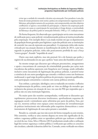 Instituições Participativas no Âmbito da Segurança Pública:
programas impulsionados por instituições policiais
158 |
evitar que a unidade de comando e decisões seja ameaçada. Este paradoxo é uma das
fontes de tensão persistente entre teoria e prática em comportamento organizacional. A
liderança, pela própria natureza de sua posição, está comprometida com dois objetivos
conflitantes: se ignora a necessidade de participação, o objetivo da cooperação pode
ser posto em causa; se a participação for autorizada a ir longe demais, a continuidade
da liderança e da política pode ser ameaçada (Selznick, 1948, p. 137, tradução nossa).
De forma frequente, foi observado que a participação servia como mecanismo
de ratificação para a ação policial, retroalimentando práticas já institucionalizadas
pela corporação. Um exemplo disto é a já citada reunião em que os depoimentos
da população foram gravados para legitimar a ação dos policiais ante as instituições
de controle (no caso da repressão aos pancadões). A corporação tinha sido muito
criticada por sua atuação durante as manifestações de junho de 2013, e por isso,
segundo os próprios policiais, tinha sido praticamente proibida de usar a força
“contra grupos”, ficando “impedida de atuar”.
Outro caso mais explícito, mas não pontual, foi o do homem que pedia o
registro de sua demanda em ata: que a polícia “mate antes dos bandidos atirarem”.
Ao mesmo tempo que discursos que reforçam preconceitos, antagonismos
e apoio a mecanismos de contenção da criminalidade pautados por ações mais
truculentas das polícias aparecem com frequência nos Consegs, sendo utilizados
inclusive como mecanismo de legitimação das práticas policiais, é possível notar
a existência de um outro paradigma que entende a violência como um fenômeno
multicausal, o qual exige da polícia políticas de prevenção e repressão qualificadas,
com participação comunitária e conexão com outras políticas setoriais.
Esse embate, a princípio, ideológico, tem se traduzido em tensões e inflexões
na implementação da política, como pode ser visto no diálogo do morador que
reclamava das pessoas em situação de rua e no caso do PM que respondeu que a
polícia não era uma instituição higienista.
Na maior parte das reuniões acompanhadas, verificaram-se discussões que
rapidamente provocavam discursos intolerantes, aprofundaram esquemas de
segregação social e estimularam ações arbitrárias por parte da polícia. Esta, por
sua vez, mostrou utilizar estes espaços como mecanismos de retroalimentação
de práticas institucionais não informadas pelos requisitos democráticos e como
instrumento de legitimação de suas ações perante a sociedade.
Ressalte-se, contudo, que isso não ocorre de forma tranquila ou sem tensões.
Pelo contrário, verifica-se uma enorme disputa em torno dos significados de lei,
ordem e segurança pública entre os operadores policiais que realizam o trabalho
no nível da rua. Lima, Silva e Oliveira (2013) produziram estudo sobre a utilização
legal dos termos segurança e ordem pública e verificaram que ambos os conceitos
são circulares, cabendo à doutrina defini-los. Contudo, como verificado nos relatos
 