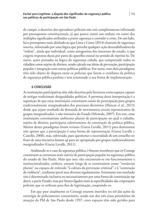 Excluir para Legitimar: a disputa dos significados da segurança pública
nas políticas de participação em São Paulo
| 159
de campo, a doutrina dos operadores policiais não está completamente informada
por pressupostos constitucionais, já que parece existir um embate em torno dos
múltiplos significados atribuídos a prover segurança e controlar o crime. De um lado,
há o pressuposto mais alinhado ao que Lima e Costa (2014) chamam de segurança
interna, informado por uma lógica que percebe qualquer ação desestabilizadora da
“ordem”, ainda que individual, como antagonista dos interesses do estado, o que
exigiria respostas duras por parte do aparelho estatal no sentido de reprimi-lo. De
outro, ações pensadas na lógica da segurança cidadã, que compreende todos os
cidadãos como sujeito de direitos, sendo calcada nas ideias de prevenção, participação
popular e integração com outras políticas públicas. Em suma, estes dois paradigmas
têm sido objeto de disputa entre os policiais que fazem o cotidiano da política
de segurança pública paulista e tem tensionado a sua forma de implementação.
6 CONCLUSÃO
As instituições participativas têm sido descritas pela literatura como espaços capazes
de mitigar tradicionais desigualdades políticas. A premissa desta interpretação é a
suposição de que estas instituições constituem canais de participação para grupos
tradicionalmente marginalizados dos processos decisórios (Alencar et al., 2013)
desde que sejam resultado da demanda de movimentos sociais representantes de
grupos marginalizados, e não iniciativa do Estado (Miranda, 2007). Em tese, estas
instituições constituiriam ambientes plurais de participação no qual o cidadão,
sujeito de direitos, participaria coletivamente da construção da política pública.
Muitos destes paradigmas foram revistos (Gurza Lavalle, 2011) para demonstrar
não apenas que a participação é uma forma de representação (Gurza Lavalle e
Castello, 2008), mas, sobretudo, para questionar a necessidade de um conselho ser
fruto de uma iniciativa bottom up para ser apropriado por grupos tradicionalmente
marginalizados (Gurza Lavalle, 2011).
Analisando-se o caso da segurança pública, é forçoso reconhecer que os Consegs
constituem as estruturas mais visíveis de participação popular na segurança pública
do estado de São Paulo. Mais que isso: eles encontram-se em funcionamento e
institucionalizados, embora, estejam longe de se constituírem como “instâncias
plurais” ou espaços de estímulo “à cultura da prevenção criminal” e à “contenção
da violência”, conforme prevê seus diversos regulamentos. Entretanto este resultado
não é determinado exclusiva ou necessariamente por uma forma de constituição top
down, a partir Estado, mas por fatores ligados mais às especificidades das corporações
policiais que os utilizam para fins de legitimação, cooptando-os.
Em que pese atualmente os Consegs estarem inseridos no rol das ações da
estratégia de policiamento comunitário, sendo um dos três eixos prioritários da
atuação da PM de São Paulo desde 1997, estes espaços têm sido geridos para
 