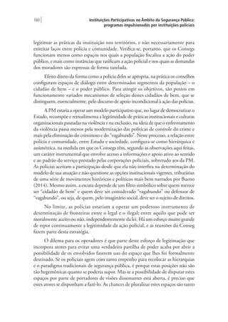 Instituições Participativas no Âmbito da Segurança Pública:
programas impulsionados por instituições policiais
160 |
legitimar as práticas da instituição nos territórios, e não necessariamente para
estreitar laços entre polícia e comunidade. Verifica-se, portanto, que os Consegs
funcionam menos como espaços nos quais a população fiscaliza a ação do poder
público, e mais como instâncias que ratificam a ação policial e nos quais as demandas
dos moradores são expressas de forma tutelada.
Efeito direto da forma como a polícia deles se apropria, na prática os conselhos
configuram espaços de diálogo entre determinados segmentos da população – o
cidadão de bem – e o poder público. Para atingir os objetivos, são postos em
funcionamento variados mecanismos de seleção destes cidadãos de bem, que se
distinguem, essencialmente, pelo discurso de apoio incondicional à ação das polícias.
A PM estaria a operar um modelo participativo que, no lugar de democratizar o
Estado, recompõe e retroalimenta a legitimidade de práticas institucionais e culturas
organizacionais pautadas na violência e na exclusão, na ideia de que o enfrentamento
da violência passa menos pela modernização das políticas de controle do crime e
mais pela eliminação do criminoso e do “vagabundo”. Neste processo, a relação entre
polícia e comunidade, entre Estado e sociedade, configura-se como hierárquica e
assimétrica, na medida em que os Consegs têm, segundo as observações aqui feitas,
um caráter instrumental que envolve acesso a informações e apoio ativo ao sentido
e ao padrão do serviço prestado pelas corporações policiais, sobretudo aos da PM.
As polícias aceitam a participação desde que ela não interfira na determinação do
modelo de sua atuação e não questione as opções institucionais vigentes, tributárias
de uma série de movimentos históricos e políticos mais bem narrados por Bueno
(2014). Mesmo assim, a escuta depende de um filtro simbólico sobre quem merece
ser “cidadão de bem” e quem deve ser considerado “vagabundo” ou defensor de
“vagabundo”, ou seja, de quem, pelo imaginário social, deve ser o sujeito de direitos.
No limite, as polícias estariam a operar um poderoso instrumento de
determinação de fronteiras entre o legal e o ilegal; entre aquilo que pode ser
moralmente aceito ou não, independentemente da lei. Há um esforço muito grande
de repor continuamente a legitimidade da ação policial, e as reuniões do Conseg
fazem parte desta estratégia.
O dilema para os operadores é que parte deste esforço de legitimação que
incorpora atores para evitar uma verdadeira partilha de poder acaba por abrir a
possibilidade de os envolvidos fazerem uso do espaço que lhes foi formalmente
destinado. Se os policiais agem com tanto empenho para recolocar as hierarquias
e o paradigma tradicionais de segurança pública, é porque estas posições não são
tão hegemônicas quanto se poderia supor. Mas se a possibilidade de disputar estes
espaços por parte de portadores de visões dissonantes está aberta, é preciso que
estes atores se disponham a fazê-lo. As chances de pluralizar estes espaços são tanto
 