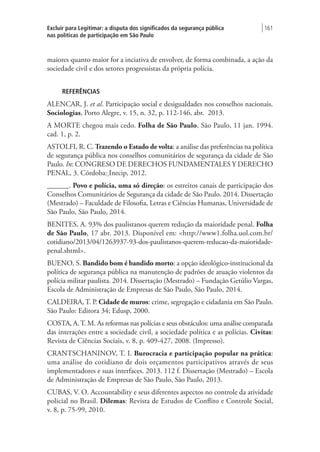 Excluir para Legitimar: a disputa dos significados da segurança pública
nas políticas de participação em São Paulo
| 161
maiores quanto maior for a inciativa de envolver, de forma combinada, a ação da
sociedade civil e dos setores progressistas da própria polícia.
REFERÊNCIAS
ALENCAR, J. et al. Participação social e desigualdades nos conselhos nacionais.
Sociologias, Porto Alegre, v. 15, n. 32, p. 112-146, abr.  2013.
A MORTE chegou mais cedo. Folha de São Paulo, São Paulo, 11 jan. 1994.
cad. 1, p. 2.
ASTOLFI, R. C. Trazendo o Estado de volta: a análise das preferências na política
de segurança pública nos conselhos comunitários de segurança da cidade de São
Paulo. In: CONGRESO DE DERECHOS FUNDAMENTALES Y DERECHO
PENAL, 3. Córdoba: Inecip, 2012.
______. Povo e polícia, uma só direção: os estreitos canais de participação dos
Conselhos Comunitários de Segurança da cidade de São Paulo. 2014. Dissertação
(Mestrado) – Faculdade de Filosofia, Letras e Ciências Humanas, Universidade de
São Paulo, São Paulo, 2014.
BENITES, A. 93% dos paulistanos querem redução da maioridade penal. Folha
de São Paulo, 17 abr. 2013. Disponível em: <http://www1.folha.uol.com.br/
cotidiano/2013/04/1263937-93-dos-paulistanos-querem-reducao-da-maioridade-
penal.shtml>.
BUENO, S. Bandido bom é bandido morto: a opção ideológico-institucional da
política de segurança pública na manutenção de padrões de atuação violentos da
polícia militar paulista. 2014. Dissertação (Mestrado) – Fundação Getúlio Vargas,
Escola de Administração de Empresas de São Paulo, São Paulo, 2014.
CALDEIRA, T. P. Cidade de muros: crime, segregação e cidadania em São Paulo.
São Paulo: Editora 34; Edusp, 2000.
COSTA, A.T. M. As reformas nas polícias e seus obstáculos: uma análise comparada
das interações entre a sociedade civil, a sociedade política e as polícias. Civitas:
Revista de Ciências Sociais, v. 8, p. 409-427, 2008. (Impresso).
CRANTSCHANINOV, T. I. Burocracia e participação popular na prática:
uma análise do cotidiano de dois orçamentos participativos através de seus
implementadores e suas interfaces. 2013. 112 f. Dissertação (Mestrado) – Escola
de Administração de Empresas de São Paulo, São Paulo, 2013.
CUBAS, V. O. Accountability e seus diferentes aspectos no controle da atividade
policial no Brasil. Dilemas: Revista de Estudos de Conflito e Controle Social,
v. 8, p. 75-99, 2010.
 
