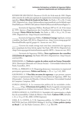 Instituições Participativas no Âmbito da Segurança Pública:
programas impulsionados por instituições policiais
162 |
ESTADO DE SÃO PAULO. Decreto no
23.453, de 10 de maio de 1985. Dispõe
sobre concesão de auxílio para aquisição de equipamentos à instituição assistencial que
especifica. Diário Oficial do Estado de São Paulo, São Paulo, v. 95, n. 86, 11 maio
1985. Disponível em: <http://dobuscadireta.imprensaoficial.com.br/default.aspx?
DataPublicacao=19850511&Caderno=Poder%20Executivo&NumeroPagina=1>.
______. Secretaria de Segurança Pública. Resolução SSP no 47, de 18 de março
de 1999. Aprova o Regulamento dos Conselhos Comunitários de Segurança
(Consegs). Diário Oficial do Estado, São Paulo, n. 109, v. 54, p. 3-6, 23 mar.
1999. Disponível em: <http://tinyurl.com/o9autad>.
______. Secretaria de Segurança Pública. Coletânea Consegs: legislação, normas
e modelos. São Paulo: SSP, 2011a. Disponível em: <http://www.conseg.sp.gov.br/
DownloadDetalhe.aspx?id_grupo=4>. Acesso em: nov. 2013.
______. Governo do estado entrega mais uma base comunitária de segurança
para a população da Zona Sul da capital. São Paulo, SSP, 2011b. Disponível em:
<http://www.ssp.sp.gov.br/noticia/lenoticia.aspx?id=18078 >. Acesso em: nov. 2013.
______. Secretaria da Segurança Pública. Novo regulamento dos conselhos
comunitários de segurança. São Paulo: SSP, 2013. Disponível em: <http://tinyurl.
com/zny43ft>.
FERNANDES, A. Violência e gestão da ordem social em Furnas-Tremembé.
2014. Dissertação (Mestrado em Ciências Sociais) – Universidade Federal de São
Paulo, Guarulhos, 2014.
FUNG, A.; WRIGHT, E. O. Deepening democracy: innovations in empowered
participatory governance. Politics and Society, v. 29, n. 1, p. 5-42, 2001.
GALDEANO, A. P. Para falar em nome da segurança: o que pensam, querem
e fazem os representantes dos Conselhos Comunitários de Segurança. 2009. Tese
(Doutorado) – Instituto de Filosofia e Ciências Humanas, Universidade Estadual
de Campinas, Campinas, 2009.
GURZA LAVALLE, A. La construcción política de las sociedades civiles.
In:______. (Org.). El horizonte de la política: Brasil y la agenda contemporánea
de investigación en el debate internacional. México: Ciesas, 2011. p. 207-268.
GURZA LAVALLE, A.; CASTELLO, G. Sociedade civil, representação e a dupla
face da accountability: Cidade do México e São Paulo. Caderno CRH, Salvador,
v. 21, n. 52, p. 67-86, 2008. (UFBA Impresso).
LIMA, R. S.; COSTA, A. T. M. Segurança pública. In: LIMA, Renato S. de;
RATTON, José Luiz; AZEVEDO, Rodrigo G. de (Org.). Crime, polícia e justiça
no Brasil. 1. ed. São Paulo: Contexto, 2014. v. 1. p. 482-490.
 