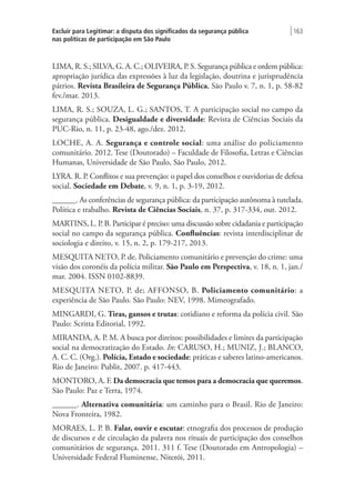 Excluir para Legitimar: a disputa dos significados da segurança pública
nas políticas de participação em São Paulo
| 163
LIMA, R. S.; SILVA, G. A. C.; OLIVEIRA, P. S. Segurança pública e ordem pública:
apropriação jurídica das expressões à luz da legislação, doutrina e jurisprudência
pátrios. Revista Brasileira de Segurança Pública, São Paulo v. 7, n. 1, p. 58-82
fev./mar. 2013.
LIMA, R. S.; SOUZA, L. G.; SANTOS, T. A participação social no campo da
segurança pública. Desigualdade e diversidade: Revista de Ciências Sociais da
PUC-Rio, n. 11, p. 23-48, ago./dez. 2012.
LOCHE, A. A. Segurança e controle social: uma análise do policiamento
comunitário. 2012. Tese (Doutorado) – Faculdade de Filosofia, Letras e Ciências
Humanas, Universidade de São Paulo, São Paulo, 2012.
LYRA. R. P. Conflitos e sua prevenção: o papel dos conselhos e ouvidorias de defesa
social. Sociedade em Debate, v. 9, n. 1, p. 3-19, 2012.
______. As conferências de segurança pública: da participação autônoma à tutelada.
Política e trabalho. Revista de Ciências Sociais, n. 37, p. 317-334, out. 2012.
MARTINS, L. P. B. Participar é preciso: uma discussão sobre cidadania e participação
social no campo da segurança pública. Confluências: revista interdisciplinar de
sociologia e direito, v. 15, n. 2, p. 179-217, 2013.
MESQUITA NETO, P. de. Policiamento comunitário e prevenção do crime: uma
visão dos coronéis da polícia militar. São Paulo em Perspectiva, v. 18, n. 1, jan./
mar. 2004. ISSN 0102-8839.
MESQUITA NETO, P. de; AFFONSO, B. Policiamento comunitário: a
experiência de São Paulo. São Paulo: NEV, 1998. Mimeografado.
MINGARDI, G. Tiras, gansos e trutas: cotidiano e reforma da polícia civil. São
Paulo: Scritta Editorial, 1992.
MIRANDA, A. P. M. A busca por direitos: possibilidades e limites da participação
social na democratização do Estado. In: CARUSO, H.; MUNIZ, J.; BLANCO,
A. C. C. (Org.). Polícia, Estado e sociedade: práticas e saberes latino-americanos.
Rio de Janeiro: Publit, 2007. p. 417-443.
MONTORO, A. F. Da democracia que temos para a democracia que queremos.
São Paulo: Paz e Terra, 1974.
______. Alternativa comunitária: um caminho para o Brasil. Rio de Janeiro:
Nova Fronteira, 1982.
MORAES, L. P. B. Falar, ouvir e escutar: etnografia dos processos de produção
de discursos e de circulação da palavra nos rituais de participação dos conselhos
comunitários de segurança. 2011. 311 f. Tese (Doutorado em Antropologia) –
Universidade Federal Fluminense, Niterói, 2011.
 