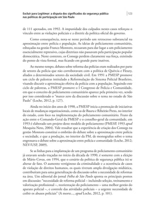 Excluir para Legitimar: a disputa dos significados da segurança pública
nas políticas de participação em São Paulo
| 123
de 111 apenados, em 1992. A impunidade dos culpados nestes casos reforçou o
vínculo entre as violações policiais e a diretriz da política oficial do governo.
Como consequência, nota-se neste período um retrocesso substancial na
aproximação entre polícia e população. As ideias de policiamento comunitário,
esboçadas na gestão Franco Montoro, recuaram para dar lugar a um policiamento
essencialmente repressivo, cujas diretrizes não passavam pela participação popular
democrática. Neste contexto, os Consegs perdem claramente sua força, existindo
do ponto de vista formal, mas ficando em grande parte inativos.
Ao mesmo tempo, debates sobre reforma das polícias eram realizados por parte
de setores da polícia que não corroboravam com a política de Quércia e Fleury,
aliados a determinados setores da sociedade civil. Em 1991 a PMESP promove
um ciclo de palestras intitulado a Reformulação do Sistema Policial Brasileiro,
visando discutir a aproximação efetiva da polícia com a população. Seguindo este
ciclo de palestras, a PMESP promove o I Congresso de Polícia e Comunidade,
em que o conceito de policiamento comunitário aparece pela primeira vez, sendo
por isso considerado o “marco zero da discussão sobre o tema no estado de São
Paulo” (Loche, 2012, p. 127).
Ainda no início dos anos de 1990, a PMESP inicia a promoção de iniciativas
locais de mudanças organizacionais, como as de Bauru e Ribeirão Preto, no interior
do estado, com foco na implementação do policiamento comunitário. Fruto da
ação entre o Comando-Geral da PMESP e o conselho-geral da comunidade, em
1993 é elaborado um projeto deste modelo de policiamento (PMESP, 1993 apud
Mesquita Neto, 2004). Vale ressaltar que a experiência de criação dos Consegs na
gestão Montoro constitui o embrião do debate sobre a aproximação entre polícia
e sociedade, e que a produção, no interior da PM, de monografias sobre o tema
engrossava o debate sobre a aproximação entre polícia e comunidade (Loche, 2012;
NEV/USP, 2009).
Se as linhas para a implantação de um programa de policiamento comunitário
já estavam sendo traçadas no início da década de 1990, é somente com a eleição
de Mário Covas, em 1994, que o cenário da política de segurança pública irá se
alterar de fato. O aumento vertiginoso da criminalidade e a ocorrência de casos
de violação de direitos humanos, os quais tiveram ampla divulgação midiática,
contribuíram para uma generalização da discussão sobre a necessidade de reformas
na área. Um editorial do jornal Folha de São Paulo aponta os principais pontos
em discussão: “necessidade de reforma policial – incluindo seleção, treinamento e
valorização profissional –, reorientação do policiamento – uma melhor gestão do
aparato policial –, e controle das atividades policiais – a urgente necessidade de
coibir os abusos policiais” (A morte..., apud Loche, 2012, p. 101).
 