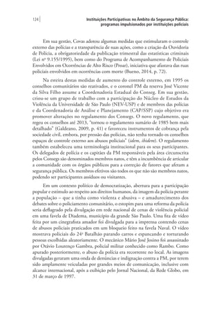 Instituições Participativas no Âmbito da Segurança Pública:
programas impulsionados por instituições policiais
124 |
Em sua gestão, Covas adotou algumas medidas que estimularam o controle
externo das polícias e a transparência de suas ações, como a criação da Ouvidoria
de Polícia, a obrigatoriedade da publicação trimestral das estatísticas criminais
(Lei no
9.155/1995), bem como do Programa de Acompanhamento de Policiais
Envolvidos em Ocorrências de Alto Risco (Proar), iniciativa que afastava das ruas
policiais envolvidos em ocorrências com morte (Bueno, 2014, p. 72).
Na esteira destas medidas de aumento do controle externo, em 1995 os
conselhos comunitários são reativados, e o coronel PM da reserva José Vicente
da Silva Filho assume a Coordenadoria Estadual do Conseg. Em sua gestão,
criou-se um grupo de trabalho com a participação do Núcleo de Estudos da
Violência da Universidade de São Paulo (NEV-USP) e de membros das polícias
e da Coordenadoria de Análise e Planejamento (CAP/SSP) cujo objetivo era
promover alterações no regulamento dos Consegs. O novo regulamento, que
regeu os conselhos até 2013, “tornou o regulamento sumário de 1985 bem mais
detalhado” (Galdeano, 2009, p. 41) e favoreceu instrumentos de cobrança pela
sociedade civil, embora, por pressão das polícias, não tenha tornado os conselhos
espaços de controle externo aos abusos policiais” (idem, ibidem). O regulamento
também estabeleceu uma terminologia institucional para os seus participantes.
Os delegados de polícia e os capitães da PM responsáveis pela área circunscrita
pelos Consegs são denominados membros natos, e têm a incumbência de articular
a comunidade com os órgãos públicos para a correção de fatores que afetam a
segurança pública. Os membros efetivos são todos os que não são membros natos,
podendo ser participantes assíduos ou visitantes.
Em um contexto político de democratização, abertura para a participação
popular e estímulo ao respeito aos direitos humanos, da imagem da polícia perante
a população – que a tinha como violenta e abusiva – e amadurecimento dos
debates sobre o policiamento comunitário, o estopim para uma reforma da polícia
seria deflagrado pela divulgação em rede nacional de cenas de violência policial
em uma favela de Diadema, município da grande São Paulo. Uma fita de vídeo
feita por um cinegrafista amador foi divulgada para a imprensa contendo cenas
de abusos policiais praticados em um bloqueio feito na favela Naval. O vídeo
mostrava policiais do 24o
Batalhão parando carros e espancando e torturando
pessoas escolhidas aleatoriamente. O mecânico Mário José Josino foi assassinado
por Otávio Lourenço Gambra, policial militar conhecido como Rambo. Como
apurado posteriormente, o abuso da polícia era recorrente no local. As imagens
divulgadas geraram uma onda de denúncias e indignação contra a PM, por terem
sido amplamente veiculadas por grandes meios de comunicação, inclusive com
alcance internacional, após a exibição pelo Jornal Nacional, da Rede Globo, em
31 de março de 1997.
 