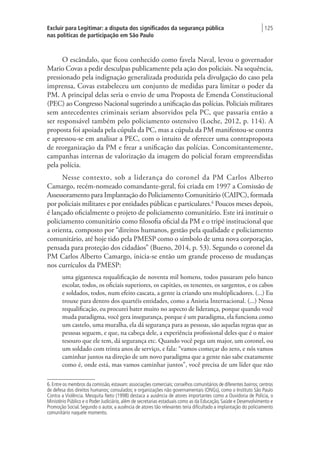 Excluir para Legitimar: a disputa dos significados da segurança pública
nas políticas de participação em São Paulo
| 125
O escândalo, que ficou conhecido como favela Naval, levou o governador
Mario Covas a pedir desculpas publicamente pela ação dos policiais. Na sequência,
pressionado pela indignação generalizada produzida pela divulgação do caso pela
imprensa, Covas estabeleceu um conjunto de medidas para limitar o poder da
PM. A principal delas seria o envio de uma Proposta de Emenda Constitucional
(PEC) ao Congresso Nacional sugerindo a unificação das polícias. Policiais militares
sem antecedentes criminais seriam absorvidos pela PC, que passaria então a
ser responsável também pelo policiamento ostensivo (Loche, 2012, p. 114). A
proposta foi apoiada pela cúpula da PC, mas a cúpula da PM manifestou-se contra
e apressou-se em analisar a PEC, com o intuito de oferecer uma contraproposta
de reorganização da PM e frear a unificação das polícias. Concomitantemente,
campanhas internas de valorização da imagem do policial foram empreendidas
pela polícia.
Nesse contexto, sob a liderança do coronel da PM Carlos Alberto
Camargo, recém-nomeado comandante-geral, foi criada em 1997 a Comissão de
Assessoramento para Implantação do Policiamento Comunitário (CAIPC), formada
por policiais militares e por entidades públicas e particulares.6
Poucos meses depois,
é lançado oficialmente o projeto de policiamento comunitário. Este irá instituir o
policiamento comunitário como filosofia oficial da PM e o tripé institucional que
a orienta, composto por “direitos humanos, gestão pela qualidade e policiamento
comunitário, até hoje tido pela PMESP como o símbolo de uma nova corporação,
pensada para proteção dos cidadãos” (Bueno, 2014, p. 53). Segundo o coronel da
PM Carlos Alberto Camargo, inicia-se então um grande processo de mudanças
nos currículos da PMESP:
uma gigantesca requalificação de noventa mil homens, todos passaram pelo banco
escolar, todos, os oficiais superiores, os capitães, os tenentes, os sargentos, e os cabos
e soldados, todos, num efeito cascata, a gente ia criando uns multiplicadores. (...) Eu
trouxe para dentro dos quartéis entidades, como a Anistia Internacional. (...) Nessa
requalificação, eu procurei bater muito no aspecto de liderança, porque quando você
muda paradigma, você gera insegurança, porque é um paradigma, ela funciona como
um castelo, uma muralha, ela dá segurança para as pessoas, são aquelas regras que as
pessoas seguem, e que, na cabeça dele, a experiência profissional deles que é o maior
tesouro que ele tem, dá segurança etc. Quando você pega um major, um coronel, ou
um soldado com trinta anos de serviço, e fala: “vamos começar do zero, e nós vamos
caminhar juntos na direção de um novo paradigma que a gente não sabe exatamente
como é, onde está, mas vamos caminhar juntos”, você precisa de um líder que não
6. Entre os membros da comissão, estavam: associações comerciais; conselhos comunitários de diferentes bairros; centros
de defesa dos direitos humanos; consulados; e organizações não governamentais (ONGs), como o Instituto São Paulo
Contra a Violência. Mesquita Neto (1998) destaca a ausência de atores importantes como a Ouvidoria de Polícia, o
Ministério Público e o Poder Judiciário, além de secretarias estaduais como as da Educação, Saúde e Desenvolvimento e
Promoção Social. Segundo o autor, a ausência de atores tão relevantes teria dificultado a implantação do policiamento
comunitário naquele momento.
 
