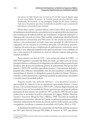 Instituições Participativas no Âmbito da Segurança Pública:
programas impulsionados por instituições policiais
126 |
seja apenas um líder formal, mas você precisa de um líder natural, alguém capaz
de criar novos líderes, de cativar e de conduzir pessoas pro desconhecido, tendo
abandonado, recentemente, os seus paradigmas antigos que lhe davam confiança;
então esse é um processo que estava caminhando em paralelo ao que a comissão [de
policiamento comunitário] estava fazendo.7
Diante desse cenário, é possível afirmar, como Loche (2012), que a proposta
de implantação do policiamento comunitário entra na agenda política da corporação
após as denúncias de violência policial, que mancharam a imagem da corporação e a
colocaram sob o risco de ser extinta. Neste sentido, a implantação oficial da filosofia
de policiamento comunitário pela PM ocorre em um cenário de pressão social
externa e crise institucional, servindo como uma estratégia de sobrevivência da
corporação em um contexto de autonomia ameaçada. Corroboramos, portanto,
a hipótese da autora de que a implantação do policiamento comunitário estava
associada a uma adaptação pragmática das agências policiais à nova realidade, ou
seja, a uma tentativa de minimizar os riscos de reformas impostas pelo governo
estadual ou federal.
Neste contexto, em maio de 1997 – antes mesmo da criação da CAIPC –, o
NEV/USP organizou o seminário São Paulo sem medo, que tinha como um de seus
principais objetivos a realização de um diagnóstico da violência urbana a partir da ação
da polícia, além da troca de experiências positivas de policiamento. Para que isto fosse
possível, o NEV/USP convidou especialistas nacionais e internacionais dedicados a
pesquisas sobre violência e criminalidade, entre eles, dois canadenses: o chefe da polícia
metropolitana de Toronto; e o delegado de queixas da polícia de Ontário. Durante o
seminário, os dois apresentaram a experiência canadense de policiamento comunitário
e controle externo da atividade policial.
Naquele mesmo ano, policiais militares e civis brasileiros tiveram a
oportunidade de conhecer in loco as experiências apresentadas durante o evento
de maio. Um convênio firmado entre o NEV/USP e o Human Rights Research and
Education Center, da Universidade de Ottawa, permitiu que este grupo de policiais
participasse de duas missões, em outubro de 1997 e junho de 1998, durante as quais
conheceram as atividades de polícia comunitária de Calgary, Halifax, Montreal,
Toronto e Vancouver (Mesquita Neto e Affonso, 1998). Para além do modelo de
policiamento comunitário adotado no Canadá, os policiais participantes também
tomariam conhecimento do sistema de controle externo criado no país, que incluía
corregedorias, ouvidorias e comissões da sociedade civil (Loche, 2012, p. 122).
A oficialização do policiamento comunitário em São Paulo também aconteceu
em 1997, pela Nota de Instrução PM-3/004, de fevereiro de 1997, que definiu
7. Camargo, Carlos Alberto (coronel da PM). Entrevista concedida a Samira Bueno, Lucas Jardim e Ana Carolina Pekny,
São Paulo, 2013.
 