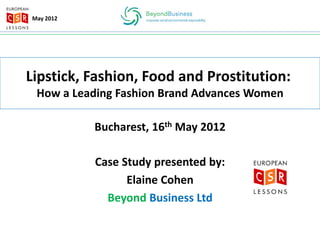 May 2012




Lipstick, Fashion, Food and Prostitution:
 How a Leading Fashion Brand Advances Women

           Bucharest, 16th May 2012

           Case Study presented by:
                 Elaine Cohen
             Beyond Business Ltd
 