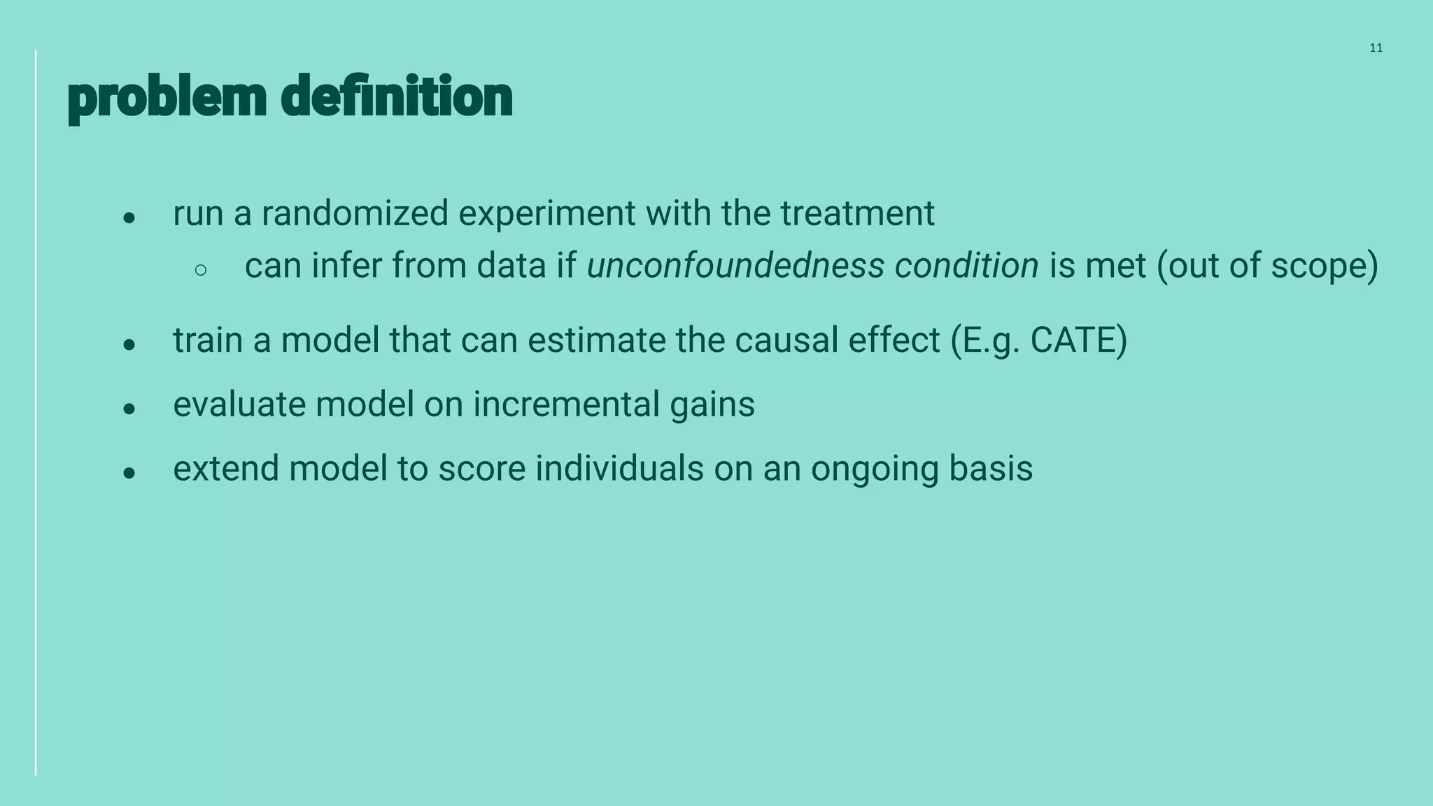 11
● run a randomized experiment with the treatment
○ can infer from data if unconfoundedness condition is met (out of scope)
● train a model that can estimate the causal effect (E.g. CATE)
● evaluate model on incremental gains
● extend model to score individuals on an ongoing basis
 